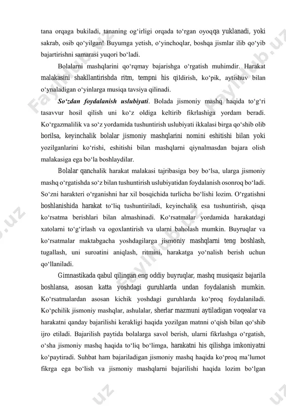 shakllantiradi va ta’lim jarayonini faollashtiradi. bu uslubni bolalar qancha kichik yoshda boʻlsa shunchalik qiziqib bajaradilar. bu yoshdagilarga koʻrish va jismlarga qarab moʻljal olish, qobiliyatini oʻstirishni ahamiyati katta. u oʻz navbatida bajarilishi qiyin jismoniy mashqlarni bajarishni osonlashtiradi. masalan: baland osib qoʻyilgan jismdan oshirib uloqtirish, bunda tana orqaga bukiladi, tananing ogʻirligi orqada toʻrgan oyoqqa yuklanadi, yoki sakrab, osib qoʻyilgan! buyumga yetish, oʻyinchoqlar, boshqa jismlar ilib qoʻyib bajartirishni samarasi yuqori boʻladi. bolalarni mashqlarini qoʻrqmay bajarishga oʻrgatish muhimdir. harakat malakasini shakllantirishda ritm, tempni his qildirish, koʻpik, aytishuv bilan oʻynaladigan oʻyinlarga musiqa tavsiya qilinadi. soʻzdan foydalanish uslubiyati. bolada jismoniy mashq haqida toʻgʻri tasavvur hosil qilish uni koʻz oldiga keltirib fikrlashiga yordam beradi. koʻrgazmalilik va soʻz yordamida tushuntirish uslubiyati ikkalasi birga qoʻshib olib borilsa, keyinchalik bolalar jismoniy mashqlarini nomini eshitishi bilan yoki yozilganlarini koʻrishi, eshitishi bilan mashqlarni qiynalmasdan bajara olish malakasiga ega boʻla boshlaydilar. bolalar qanchalik harakat malakasi tajribasiga boy boʻlsa, ularga jismoniy mashq oʻrgatishda soʻz …