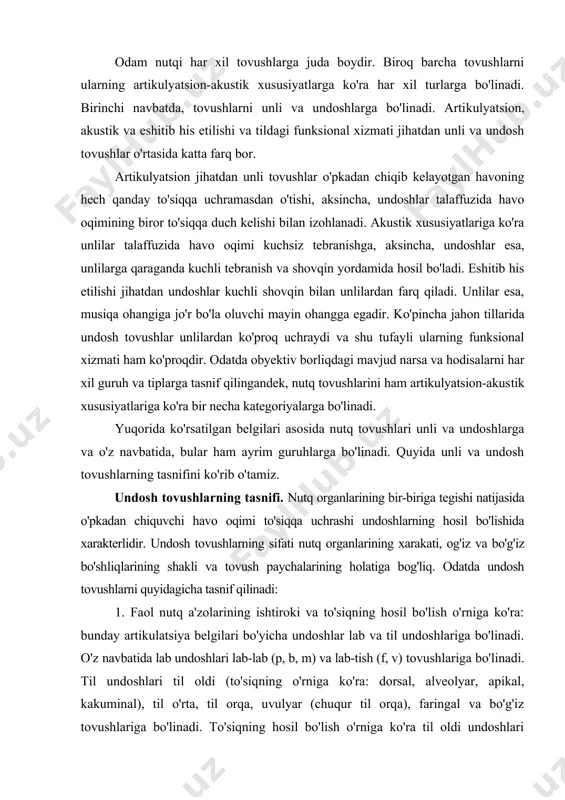 h o'rniga ko'ra: bunday artikulatsiya belgilari bo'yicha undoshlar lab va til undoshlariga bo'linadi. o'z navbatida lab undoshlari lab-lab (p, b, m) va lab-tish (f, v) tovushlariga bo'linadi. til undoshlari til oldi (to'siq​ning o'rniga ko'ra: dorsal, alveolyar, apikal, kakuminal), til o'rta, til orqa, uvulyar (chuqur til orqa), faringal va bo'g'iz tovushlariga bo'linadi. to'siqning hosil bo'lish o'rniga ko'ra til oldi undoshlari dental yoki dorsal (o'zbek tilidagi /t, d, s, z, l/ kabi), tish o'rta (ingliz va turkman tillaridagi /θ, ð/ kabi), alveolyar (inglizcha /t, d, l/ kabi), palata-alveolyar (ruscha /t, d, l/ kabi) va chuqur alveolyar (inglizcha /r/ kabi) bo'ladi. til o'rta undoshlari to'siqning hosil bo'lish o'rniga ko'ra palatal bo'ladi. 2. shovqin hosil bo'lish usuliga yoki to'siqning qanday hosil bo'lish turiga ko'ra quyidagi undosh tovushlar farqlanadi: a) portlovchilar – ularning talaffuzida havo oqimi kuchli to'siqqa uchraydi: /p, b, t, d, k, g/ kabi; b) sirg'aluvchilar yoki frikativ undoshlar – ular hova oqimining …