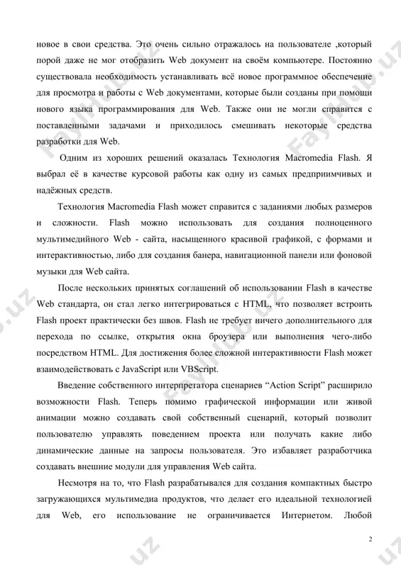 ра и работы с web документами, которые были созданы при помощи нового языка программирования для web. также они не могли справится с поставленными задачами и приходилось смешивать некоторые средства разработки для web. одним из хороших решений оказалась технология macromedia flash. я выбрал её в качестве курсовой работы как одну из самых предприимчивых и надёжных средств. технология macromedia flash может справится с заданиями любых размеров и сложности. flash можно использовать для создания полноценного мультимедийного web - сайта, насыщенного красивой графикой, с формами и интерактивностью, либо для создания банера, навигационной панели или фоновой музыки для web сайта. после нескольких принятых соглашений об использовании flash в качестве web стандарта, он стал легко интегрироваться с html, что позволяет встроить flash проект практически без швов. flash не требует ничего дополнительного для перехода по ссылке, открытия окна броузера или выполнения чего-либо посредством html. для достижения более сложной интерактивности flash может взаимодействовать с javascript или vbscript. введение …