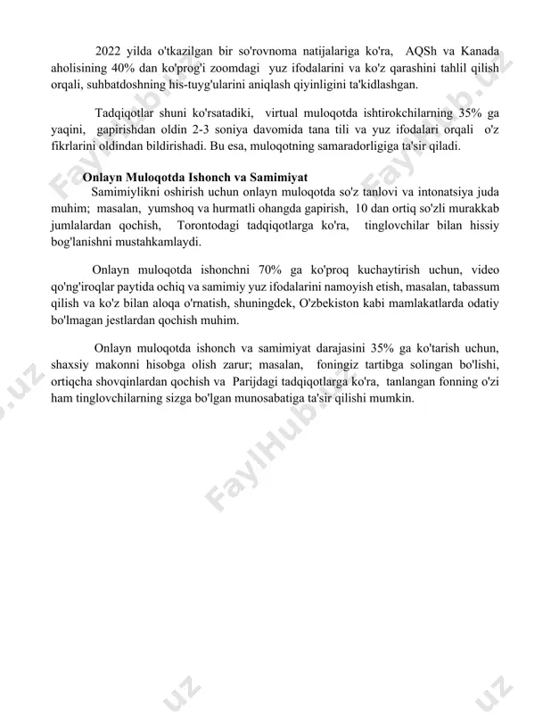 0% dan ko'prog'i zoomdagi yuz ifodalarini va ko'z qarashini tahlil qilish orqali, suhbatdoshning his-tuyg'ularini aniqlash qiyinligini ta'kidlashgan. tadqiqotlar shuni ko'rsatadiki, virtual muloqotda ishtirokchilarning 35% ga yaqini, gapirishdan oldin 2-3 soniya davomida tana tili va yuz ifodalari orqali o'z fikrlarini oldindan bildirishadi. bu esa, muloqotning samaradorligiga ta'sir qiladi. onlayn muloqotda ishonch va samimiyat samimiylikni oshirish uchun onlayn muloqotda so'z tanlovi va intonatsiya juda muhim; masalan, yumshoq va hurmatli ohangda gapirish, 10 dan ortiq so'zli murakkab jumlalardan qochish, torontodagi tadqiqotlarga ko'ra, tinglovchilar bilan hissiy bog'lanishni mustahkamlaydi. onlayn muloqotda ishonchni 70% ga ko'proq kuchaytirish uchun, video qo'ng'iroqlar paytida ochiq va samimiy yuz ifodalarini namoyish etish, masalan, tabassum qilish va ko'z bilan aloqa o'rnatish, shuningdek, o'zbekiston kabi mamlakatlarda odatiy bo'lmagan jestlardan qochish muhim. onlayn muloqotda ishonch va samimiyat darajasini 35% ga ko'tarish uchun, shaxsiy makonni hisobga olish zarur; masalan, foningiz tartibga solingan bo'lishi, ortiqcha shovqinlardan qochish va parijdagi tadqiqotlarga ko'ra, tanlangan fonning o'zi ham …