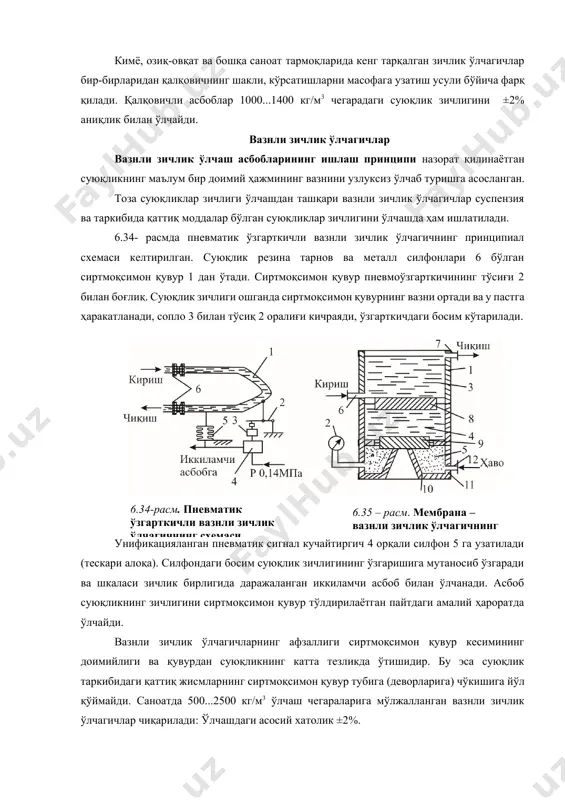 алқовичли асбоблар 1000...1400 кг/м3 чегарадаги суюқлик зичлигини ±2% аниқлик билан ўлчайди. вазнли зичлик ўлчагичлар вазнли зичлик ўлчаш асбобларининг ишлаш принципи назорат қилинаётган суюқликнинг маълум бир доимий ҳажмининг вазнини узлуксиз ўлчаб туришга асосланган. тоза суюқликлар зичлиги ўлчашдан ташқари вазнли зичлик ўлчагичлар суспензия ва таркибида қаттиқ моддалар бўлган суюқликлар зичлигини ўлчашда ҳам ишлатилади. 6.34- расмда пневматик ўзгарткичли вазнли зичлик ўлчагичнинг принципиал схемаси келтирилган. суюқлик резина тарнов вa металл силфонлари 6 бўлган сиртмоқсимон қувур 1 дан ўтади. сиртмоқсимон қувур пневмоўзгарткичининг тўсиғи 2 билан боғлиқ. суюқлик зичлиги ошганда сиртмоқсимон қувурнинг вазни ортади ва у пастга ҳаракатланади, сопло 3 билан тўсиқ 2 оралиғи кичраяди, ўзгарткичдаги босим кўтарилади. унификацияланган пневматик сигнал кучайтиргич 4 орқали силфон 5 га узатилади (тескари алоқа). силфондаги босим суюқлик зичлигининг ўзгаришига мутаносиб ўзгаради ва шкаласи зичлик бирлигида даражаланган иккиламчи асбоб билан ўлчанади. асбоб суюқликнинг зичлигини сиртмоқсимон қувур тўлдирилаётган пайтдаги амалий ҳароратда ўлчайди.6.34-расм. пневматик ўзгарткичли вазнли зичлик ўлчагичнинг схемаси 6.35 – расм. мембрана …