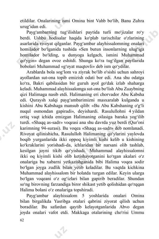 t ichida emizgan halimaning oilasiga baraka yog‘ilib turdi. «shaqq as-sadr» voqeasi ana shu davrda yuz berdi (qur’oni karimning 94-surasi). bu voqea «shaqq as-sadr» deb nomlanadi. rivoyat qilinishicha, rasululloh halimaning qo‘ylarini yaylovda boqib yurganlarida ikki oppoq kiyimli kishi kelib u kishining ko‘kraklarini yorishadi-da, ichlaridan bir narsani olib tashlab, kesilgan joyni tikib qo‘yishadi. muhammad alayhissalomni ikki oq kiyimli kishi olib ketishayotganini ko‘rgan akalari o‘z onalariga bu xabarni yetkazishganida bibi halima voqea sodir bo‘lgan joyga zudlik bilan yetib keladilar. bu vaqtda kichkina muhammad alayhissalom bir holatda turgan edilar. keyin ularga bo‘lgan voqeani o‘z og‘izlari bilan gapirib beradilar. shundan so‘ng birovning farzandiga biror shikast yetib qolishidan qo‘rqqan halima bolani o‘z onalariga topshiradi. payg‘ambar alayhissalom 5 yoshlarida onalari omina bilan birgalikda yasribga otalari qabrini ziyorat qilish uchun boradilar. bu safardan qaytib kelayotganlarida abvo degan joyda onalari vafot etdi. makkaga otalarining cho‘risi ummu 63 ayman hamrohligida yetib keldilar. shundan so‘ng 8 yoshgacha bobolari abdulmuttalib qo‘lida tarbiyalandilar. …