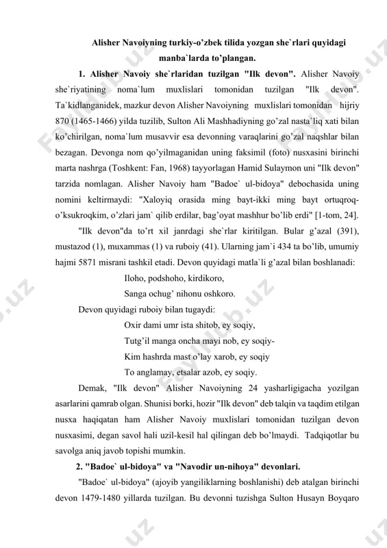 niq javob topishi mumkin. 2. "badoe` ul-bidoya" va "navodir un-nihoya" devonlari. "badoe` ul-bidoya" (ajoyib yangiliklarning boshlanishi) deb atalgan birinchi devon 1479-1480 yillarda tuzilgan. bu devonni tuzishga sulton husayn boyqaro juda ham xayrxoh bo’lgan va, alisher navoiyning devonga yozgan debochasida uqtirilganidek, uni tezlashtirishga buyruq ham bergan ekan: "tilarbiz bu parishon bo’lsa majmu’, ravon bo’lkim, emastur uzr masmu’… chu bilding hukm, bor, ishtin ruju’ et, ravon maqsud sori- o’q shuru’ et. murattab qilmag’uncha, tinma bir dam, so’z o’ldi muxtasar, vallohu a`lam". ([1-tom, 19). shunday qilib, alisher navoiy o’z she`riyatining birinchi devonini tartib berishga kirishadi. bu devon o’zining tuzilishi va boshqa xususiyatlari bilan mavjud turkiy va forsiy devonlardan farq qilib turadi. bu farqlar quyidagicha: -devonga maxsus debocha yozilgan; -devonga 32 harf bilan tugallangan g’azallar kiritilgan; -har bir harf bilan tugallangan g’azallarni joylashtirishda avvalida hamd, so’ng na`t va undan so’ng esa boshqa mavzudagilari joylashtirilgan; - g’azallarning yakpora bo’lishiga e`tibor berilgan; - oshiqona g’azallar tarkibiga …