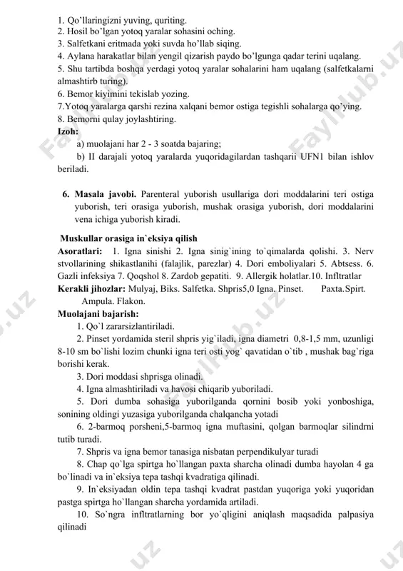 ini bajarish muolaja nomi: yotoq yaralarni oldini olish. ishlatiladigan asbob anjomlar: antiseptik eritma (kamfora spirti, sirkali suv, yarim spirtli eritma, odekolon, aroq) yoki xona haroratidagi qaynatilgan suv, salfetka, lotok, yotoq yaralariga qarshi rezina xalqalar. muolajaga ko’rsatmalar: bemorda yotoq yaralarini tezroq, asoratsiz tuzatishga erishish. muolajaga mo’neliklar: yoq muolajani bajarish algoritmi: 1. qo’llaringizni yuving, quriting. 2. hosil bo’lgan yotoq yaralar sohasini oching. 3. salfetkani eritmada yoki suvda ho’llab siqing. 4. aylana harakatlar bilan yengil qizarish paydo bo’lgunga qadar terini uqalang. 5. shu tartibda boshqa yerdagi yotoq yaralar sohalarini ham uqalang (salfetkalarni almashtirb turing). 6. bemor kiyimini tekislab yozing. 7.yotoq yaralarga qarshi rezina xalqani bemor ostiga tegishli sohalarga qo’ying. 8. bemorni qulay joylashtiring. izoh: a) muolajani har 2 - 3 soatda bajaring; b) ii darajali yotoq yaralarda yuqoridagilardan tashqarii ufn1 bilan ishlov beriladi. 6. masala javobi. parenteral yuborish usullariga dori moddalarini teri ostiga yuborish, teri orasiga yuborish, mushak orasiga yuborish, dori moddalarini vena …