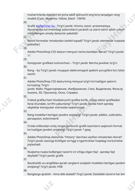 va ularni tahrir qilish uchun mo’ljallangan amaliy dasturlar paketidir 27. rastrli formatlar nimalardan tashkil topadi? toʻgʻri javob: elementar nuqtalar (piksellar) 28. adobe photoshop cs5 dasturi menyusi necha banddan iborat? toʻgʻri javob: 11 29. kompyuter grafikasi tushunchasi – toʻgʻri javob: barcha javoblar to'g'ri. 30. rang – bu toʻgʻri javob: muayyan elektromagnit spektrli yorug‘likni ko‘z bilan sezish 31. adobe photoshop cs5 dasturining menyusi to’g’ri ko’rsatilgan qatorni ko’rsating: toʻgʻri javob: файл, редактирование, изображение, слои, выделение, фильтр, анализ, 3d, просмотр, окно, справка 32. fraktal grafika ham hisoblanuvchi grafika bo‘lib, uning vektor grafikadan farqi shundaki, ta'rifni yakunlang? toʻgʻri javob: bunda hech qanday obyektlar kompyuter xotirasida saqlanmaydi. 33. rang modellari berilgan javobni aniqlang? toʻgʻri javob: additiv, subtraktiv, persepsion, kolorimetrik 34. o'zida milliondan ortiq rangni jamlovchi grafik tasvirlarni saqlovchi format ko'rsatilgan javobni aniqlang? toʻgʻri javob: *.jpeg 35. adobe photoshop dasturida "history" darchasi vazifasi nimalardan iborat? toʻgʻri javob: tasvirga kiritilgan so'nggi o'zgartirishlar haqidagi ma'lumotlar joylashadi. 36. nuqtama-nuqta kodlangan …