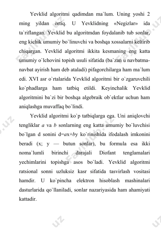 nlar, eng kichik umumiy bo`linuvchi va boshqa xossalarni keltirib chiqargan. yevklid algoritmi ikkita kesmaning eng katta umumiy o`lchovini topish usuli sifatida (ba`zan u navbatma-navbat ayirish ham deb ataladi) pifagorchilarga ham ma`lum edi. xvi asr o`rtalarida yevklid algo​ritmi bir o`zgaruvchili ko`phadlarga ham tatbiq etildi. keyinchalik yev​klid algoritmini ba`zi bir boshqa algebraik ob`ektlar uchun ham aniqlashga muvaffaq bo`lindi. yevklid algoritmi ko`p tatbiqlarga ega. uni aniqlovchi tengliklar a va b sonlarning eng katta umumiy bo`luvchisi bo`lgan d sonini d=ax+by ko`rinishida ifodalash imkonini beradi (x; y — butun sonlar), bu formu​la esa ikki noma`lumli birinchi darajali diofant tenglamalari yechimlarini topishga asos bo`ladi. yevklid algoritmi ratsional sonni uzluksiz kasr sifatida tasvirlash vositasi hamdir. u ko`pincha elektron hisoblash mashinalari dasturlarida qo`llaniladi, son​lar nazariyasida ham ahamiyati kattadir. 2. eng katta umumiy bo`luvchi (ekub) ta`rif: a1,a2,a3,…,an(z sonlarning umumiy bo`luvchisi deb, berilgan sonlarning har biri bo`linadigan d(z songa aytiladi. berilgan sonlarning umumiy bo`luvchi shu sonlarning barcha umumiy bo`luvchilariga bo`linsa, …
