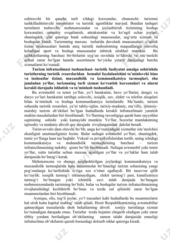 ni ko‘rsatadi. turizm infratuzilmasi tushunchasi- turistik faoliyatni amalga oshirishda turistlarning turistik resurslaridan bemalol foydalanishini ta’minlovchi bino va inshoatlar tizimi, muxandislik va kommunikatsiya tarmoqlari, shu jumladan yo‘llar, turizmning turli xizmat ko‘rsatish korxonalari va ularni kerakli darajada ishlatish va ta’minlash tushuniladi. bu avtomobil va temir yo‘llar, yo‘l harakatini, havo yo‘llarini, dengiz va daryo yo‘lari harakatini tartibga soluvchi, issiqlik, suv, elektr va telefon aloqalari bilan ta’minlash va boshqa kommunikatsiya tizimlaridir. ma’lumki, turizm sohasida turistik resurslari, ya’ni tabiiy-iqlim, tarixiy-madaniy, ma’rifiy, ijtimoiy-maishiy turizm ob’ektlari bo‘lgan hududlarda kerakli infratuzilmani yaratish muhim masalalardan biri hisoblanadi. yo‘llarning ravonligiga qarab ham sayyohlar oqimining oshishi yoki kamayishi mumkin. yo‘llar, bozorlar mamlakatning iqtisodiy va madaniy ahvoli qay darajada rivojlanganidan dalolat beradi. turist-avvalo dam oluvchi bo‘lib, unga ko‘rsatiladigan xizmatlar iste’molchisi ekanligini unutmasligimiz lozim. bular nafaqat avtomobil yo‘llari, shuningdek, temir yo‘llarga ham taa’luqlidir. vokzal va po‘ezd relslaridan tortib, uning ichidagi kommunikatsiya va muhandislik tarmoqlarining barchasi – turizm infratuzilmasining tarkibiy qismi bo‘lib hisoblanadi. nafaqat …