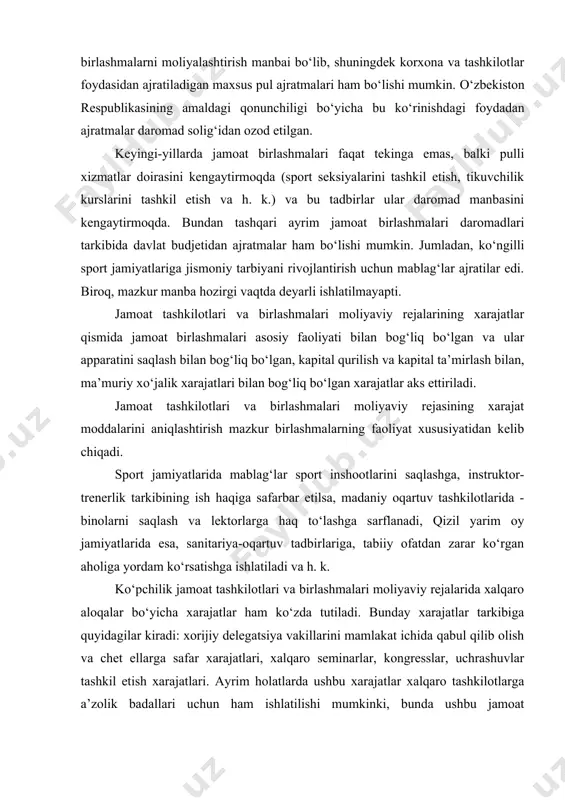 ni mamlakat ichida qabul qilib olish va chet ellarga safar xarajatlari, xalqaro seminarlar, kongresslar, uchrashuvlar tashkil etish xarajatlari. ayrim holatlarda ushbu xarajatlar xalqaro tashkilotlarga a’zolik badallari uchun ham ishlatilishi mumkinki, bunda ushbu jamoat birlashmalari xalqaro tashkilotning haqiqiy a’zosi bo‘lmog‘i lozim. jumladan, mamlakatimiz sport federatsiyalari: - alohida sport turlari bo‘yicha xalqaro sport federatsiyalariga a’zolik badallarini to‘laydilar; - xalqaro federatsiya o‘tkazayotgan sport tadbirida ishtirok etish uchun qatnashish badallarini to‘laydi; - o‘yinlardan tushgan mablag‘lardan ajratmalar qiladilar. jamoat tashkilotlari va birlashmalari o‘z nizom faoliyatiga ko‘ra odatda davlat budjeti oldida hech qanday moliyaviy majburiyatlarga ega emas. jumladan, faxriylar, nogironlar jamoat birlashmalari, qizil yarim oy jamiyati, ixtirochilar va ratsionalizatorlar jamiyati va h. k. lar soliqlardan to‘la ozod etilgan. jamoat birlashmalari qoshida faoliyat yurituvchi korxonalar tijorat hisobi tamoyilida faoliyat yuritadilar. shuning uchun ular moliyasini tashkil etish boshqa korxonalardagi asosiy xususiyatlar bilan umumiy bo‘lib, asosiy fondlar va aylanma mablag‘lar doiraviy aylanishini tashkil etish (nizom fondini shakllantirish), foyda olish …