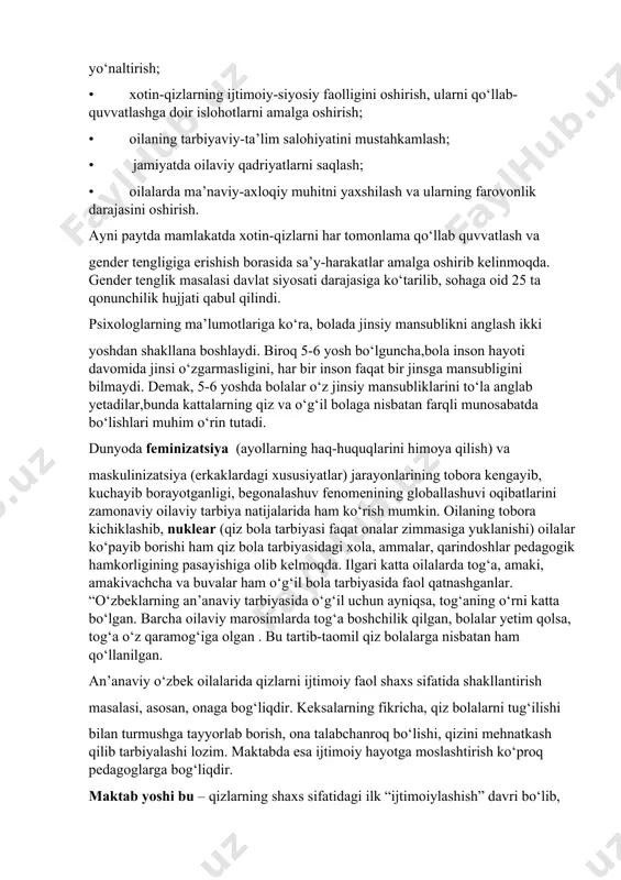 larning qobiliyatlarini to‘g‘ri yo‘naltirish; • xotin-qizlarning ijtimoiy-siyosiy faolligini oshirish, ularni qo‘llab-quvvatlashga doir islohotlarni amalga oshirish; • oilaning tarbiyaviy-ta’lim salohiyatini mustahkamlash; • jamiyatda oilaviy qadriyatlarni saqlash; • oilalarda ma’naviy-axloqiy muhitni yaxshilash va ularning farovonlik darajasini oshirish. ayni paytda mamlakatda xotin-qizlarni har tomonlama qo‘llab quvvatlash va gender tengligiga erishish borasida sa’y-harakatlar amalga oshirib kelinmoqda. gender tenglik masalasi davlat siyosati darajasiga ko‘tarilib, sohaga oid 25 ta qonunchilik hujjati qabul qilindi. psixologlarning ma’lumotlariga ko‘ra, bolada jinsiy mansublikni anglash ikki yoshdan shakllana boshlaydi. biroq 5-6 yosh bo‘lguncha,bola inson hayoti davomida jinsi o‘zgarmasligini, har bir inson faqat bir jinsga mansubligini bilmaydi. demak, 5-6 yoshda bolalar o‘z jinsiy mansubliklarini to‘la anglab yetadilar,bunda kattalarning qiz va o‘g‘il bolaga nisbatan farqli munosabatda bo‘lishlari muhim o‘rin tutadi. dunyoda feminizatsiya (ayollarning haq-huquqlarini himoya qilish) va maskulinizatsiya (erkaklardagi xususiyatlar) jarayonlarining tobora kengayib, kuchayib borayotganligi, begonalashuv fenomenining globallashuvi oqibatlarini zamonaviy oilaviy tarbiya natijalarida ham ko‘rish mumkin. oilaning tobora kichiklashib, nuklear (qiz bola tarbiyasi …