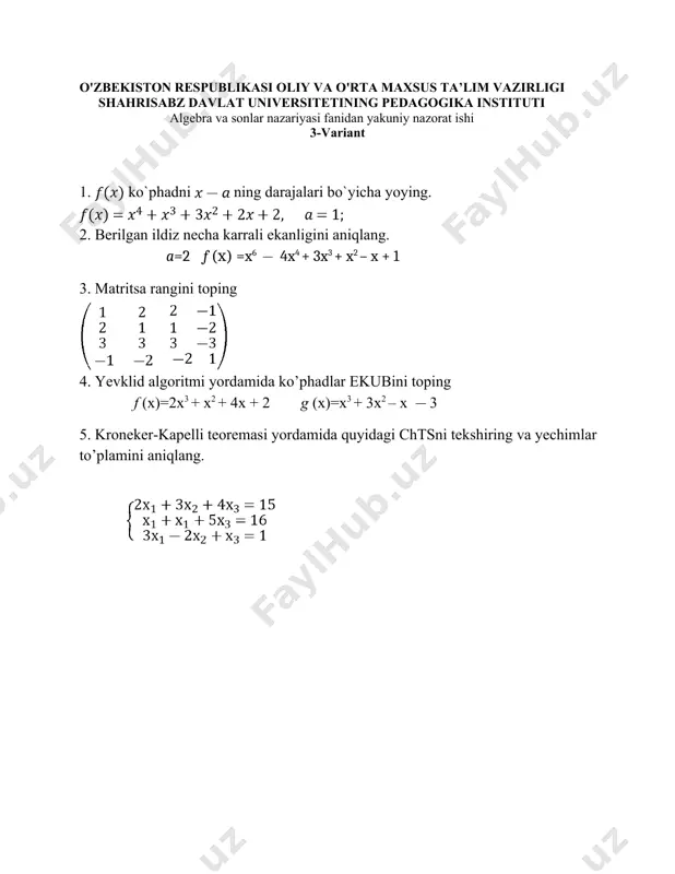 erilgan ildiz necha karrali ekanligini aniqlang. 4. kardano formulasidan foydalanib, quyidagi tenglamaning yechimlarini toping. 2x3 + 4x2 + 4x + 4=0 5. ch.t.s ni kramer formulasi yordamida yeching. o'zbekiston respublikasi oliy va o'rta maxsus ta’lim vazirligi shahrisabz davlat universitetining pedagogika instituti algebra va sonlar nazariyasi fanidan yakuniy nazorat ishi 9-variant 1. f(x) ko’phadni (x + 1)ning darajalari bo’yicha yoying. 2. berilgan ildiz necha karrali ekanligini aniqlang. a =3 3. f (x) to’rtinchi -darajali ko’phadni ferrari usulidan foydalanib tenglamaning yechimini toping. f(x)= 4. quyidagi ko’phadlarning ekubini toping. 5. quyidagi tenglamalar sistemasini teskari matritsa usuli bilan yeching. o'zbekiston respublikasi oliy va o'rta maxsus ta’lim vazirligi shahrisabz davlat universitetining pedagogika instituti algebra va sonlar nazariyasi fanidan yakuniy nazorat ishi 10-variant 1. ko`phadni ning darajalari bo`yicha yoying. 2. quyidagi ko’phadlarning ekubini toping. f (x)= g(x)= 3. ko’phadlarning butun ildizlarini toping. f (x)=x5+3x 4. berilgan ildiz necha karrali ekanligini aniqlang. a=2 f (x)=x5 5x4 + …