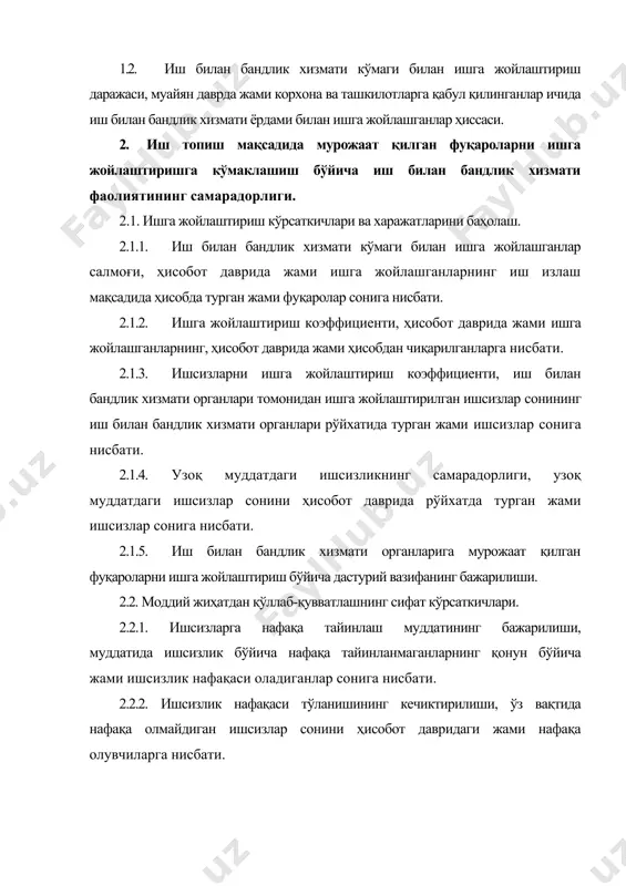 ати. 2.4. ходимларни ишининг самарадорлиги. 2.4.1. ишга жойлаштириш бўйича ходимлар ишларининг самарадорлиги, муайян давр мобайнида ишга жойлашганлар сонини асосий ходимлар сонига нисбати. 2.4.2. аҳолини қабул қилиш бўйича ходимларнинг иш билан таъминланганлиги, иш билан бандлик хизматига иш топиш мақсадида мурожаат қилган фуқаролар сонини асосий ходимлар сонига нисбати. 3. иш берувчилар билан ишлаш. 3.1. ишчи кучига талабнинг қондирилиши. 3.1.1. иш билан бандлик хизматида мавжуд бўш иш ўринларини ифодалаш коэффициенти, иш билан бандлик хизмати органларининг ой охиридаги бўш иш ўринлари миқдорини статистика органларининг ой охиридаги бўш иш ўринларига нисбати. 3.1.2. иш берувчилар томонидан иш билан бандлик хизматига талаб берилганлик кўрсаткичи, иш берувчиларнинг иш билан бандлик хизматига берилган талабини ҳисобот даври охирига статистика органларига берилган бўш иш ўринлари миқдори ва ҳисобот даврида корхона ва ташкилотларга ишга қабул қилинганлар сонига нисбати. 3.1.3. бўш иш жойлари билан ишлаш самарадорлиги, ҳисобот даврида иш билан бандлик хизмати органлари томонидан ишчи кучи билан тўлдирилган бўш иш жойларини ҳисобот давридаги …