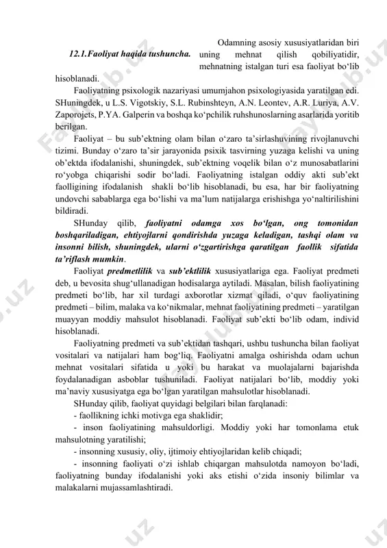 , s.l. rubinshteyn, a.n. leontev, a.r. luriya, a.v. zaporojets, p.ya. galperin va boshqa ko‘pchilik ruhshunoslarning asarlarida yoritib berilgan. faoliyat – bu sub’ektning olam bilan o‘zaro ta’sirlashuvining rivojlanuvchi tizimi. bunday o‘zaro ta’sir jarayonida psixik tasvirning yuzaga kelishi va uning ob’ektda ifodalanishi, shuningdek, sub’ektning voqelik bilan o‘z munosabatlarini ro‘yobga chiqarishi sodir bo‘ladi. faoliyatning istalgan oddiy akti sub’ekt faolligining ifodalanish shakli bo‘lib hisoblanadi, bu esa, har bir faoliyatning undovchi sabablarga ega bo‘lishi va ma’lum natijalarga erishishga yo‘naltirilishini bildiradi. shunday qilib, faoliyatni odamga xos bo‘lgan, ong tomonidan boshqariladigan, ehtiyojlarni qondirishda yuzaga keladigan, tashqi olam va insonni bilish, shuningdek, ularni o‘zgartirishga qaratilgan faollik sifatida ta’riflash mumkin. faoliyat predmetlilik va sub’ektlilik xususiyatlariga ega. faoliyat predmeti deb, u bevosita shug‘ullanadigan hodisalarga aytiladi. masalan, bilish faoliyatining predmeti bo‘lib, har xil turdagi axborotlar xizmat qiladi, o‘quv faoliyatining predmeti – bilim, malaka va ko‘nikmalar, mehnat faoliyatining predmeti – yaratilgan muayyan moddiy mahsulot hisoblanadi. faoliyat sub’ekti bo‘lib odam, individ hisoblanadi. faoliyatning …