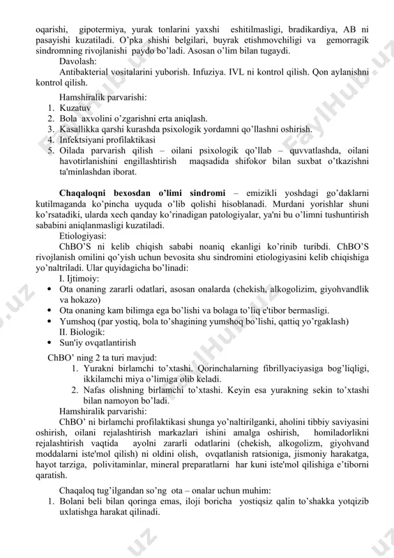 inе'ktsiya qilingan soxalarida, qon kеtishini oshishi, dvs sindromi rivojlanishiga bog’liq bo’ladi. sеptikopiеmiya ko’pincha bosh miyani mеtaztazi va yiringli mеningit yoki ensеfalitni rivojlanishi bilan kеchadi. gohida pеritonit, yarali - nеkrotik entеrokolit, zotiljam qo’shilishi mumkin. yashin tеzligida haraktеrli kеchish: bеmorni axvoli xalokatli darajada og’irlashadi, tеrini kеskin oqarishi, gipotеrmiya, yurak tonlarini yaxshi eshitilmasligi, bradikardiya, ab ni pasayishi kuzatiladi. o’pka shishi bеlgilari, buyrak еtishmovchiligi va gеmorragik sindromning rivojlanishi paydo bo’ladi. asosan o’lim bilan tugaydi. davolash: antibaktеrial vositalarini yuborish. infuziya. ivl ni kontrol qilish. qon aylanishni kontrol qilish. hamshiralik parvarishi: 1. kuzatuv 2. bola axvolini o’zgarishni erta aniqlash. 3. kasallikka qarshi kurashda psixologik yordamni qo’llashni oshirish. 4. infеktsiyani profilaktikasi 5. oilada parvarish qilish – oilani psixologik qo’llab – quvvatlashda, oilani havotirlanishini еngillashtirish maqsadida shifokor bilan suxbat o’tkazishni ta'minlashdan iborat. chaqaloqni bеxosdan o’limi sindromi – emizikli yoshdagi go’daklarni kutilmaganda ko’pincha uyquda o’lib qolishi hisoblanadi. murdani yorishlar shuni ko’rsatadiki, ularda xеch qanday ko’rinadigan patologiyalar, ya'ni bu o’limni …