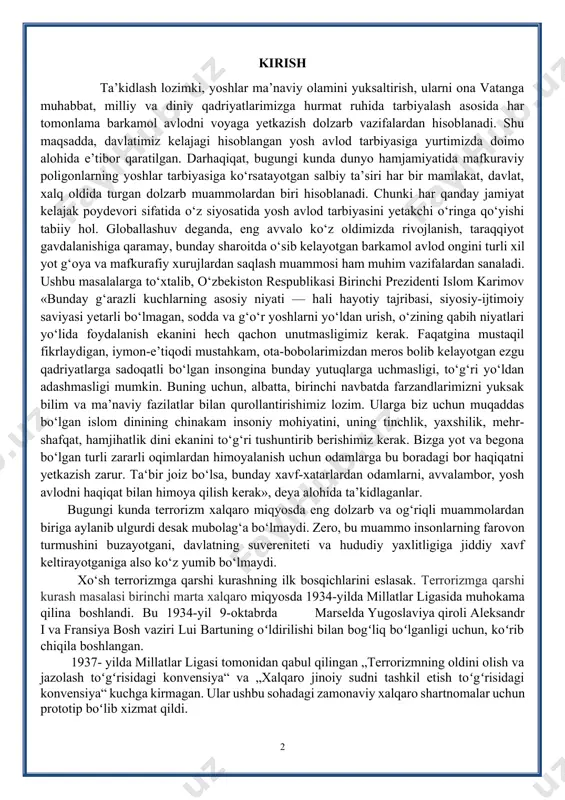 berishimiz kerak. bizga yot va begona bo‘lgan turli zararli oqimlardan himoyalanish uchun odamlarga bu boradagi bor haqiqatni yetkazish zarur. ta‘bir joiz bo‘lsa, bunday xavf-xatarlardan odamlarni, avvalambor, yosh avlodni haqiqat bilan himoya qilish kerak», deya alohida ta’kidlaganlar. bugungi kunda terrorizm xalqaro miqyosda eng dolzarb va og‘riqli muammolardan biriga aylanib ulgurdi desak mubolag‘a bo‘lmaydi. zero, bu muammo insonlarning farovon turmushini buzayotgani, davlatning suvereniteti va hududiy yaxlitligiga jiddiy xavf keltirayotganiga also ko‘z yumib bo‘lmaydi. xo‘sh terrorizmga qarshi kurashning ilk bosqichlarini eslasak. terrorizmga qarshi kurash masalasi birinchi marta xalqaro miqyosda 1934-yilda millatlar ligasida muhokama qilina boshlandi. bu 1934-yil 9-oktabrda marselda yugoslaviya qiroli aleksandr i va fransiya bosh vaziri lui bartuning oʻldirilishi bilan bogʻliq boʻlganligi uchun, koʻrib chiqila boshlangan. 1937- yilda millatlar ligasi tomonidan qabul qilingan „terrorizmning oldini olish va jazolash toʻgʻrisidagi konvensiya“ va „xalqaro jinoiy sudni tashkil etish toʻgʻrisidagi konvensiya“ kuchga kirmagan. ular ushbu sohadagi zamonaviy xalqaro shartnomalar uchun prototip boʻlib xizmat qildi. bu …