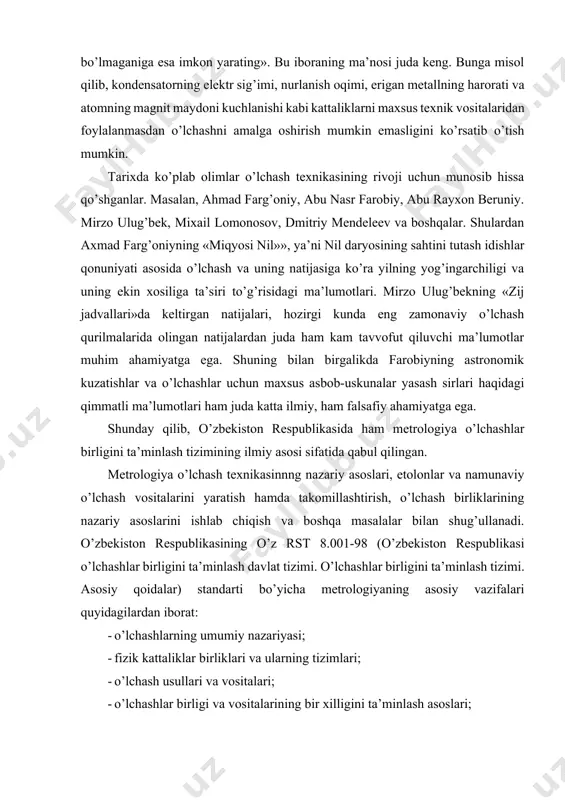 qimmatli ma’lumotlari ham juda katta ilmiy, ham falsafiy ahamiyatga ega. shunday qilib, o’zbekiston respublikasida ham metrologiya o’lchashlar birligini ta’minlash tizimining ilmiy asosi sifatida qabul qilingan. metrologiya o’lchash texnikasinnng nazariy asoslari, etolonlar va namunaviy o’lchash vositalarini yaratish hamda takomillashtirish, o’lchash birliklarining nazariy asoslarini ishlab chiqish va boshqa masalalar bilan shug’ullanadi. o’zbekiston respublikasining o’z rst 8.001-98 (o’zbekiston respublikasi o’lchashlar birligini ta’minlash davlat tizimi. o’lchashlar birligini ta’minlash tizimi. asosiy qoidalar) standarti bo’yicha metrologiyaning asosiy vazifalari quyidagilardan iborat: · o’lchashlarning umumiy nazariyasi; · fizik kattaliklar birliklari va ularning tizimlari; · o’lchash usullari va vositalari; · o’lchashlar birligi va vositalarining bir xilligini ta’minlash asoslari; · etolon yoki namunaviy o’lchash vositalaridan ishchi o’lchash vositalariga birliklarning o’lchamlarini o’zatish usullari. metrologiya: nazariy metrologiya, qonunlashtiruvchi metrologiya va amaliy metrologiya qismlaridan tashkil topgan. nazariy metrologiya nazariy masalalarni ishlab chiqsa, qonunlashtiruvchi metrologiya milliy idora tomonidan amalga oshirilayotgan faoliyatga tegishli bo’lgan birliklar, o’lchash usullari, o’lchash vositalari va o’lchash (sinov) laboratoriyalariga tegishli davlat …