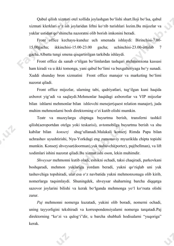 l xizmati klerklari o‘z ish joylaridan liftni ko‘rib turishlari lozim.bu mijozlar va yuklar ustidan qo‘shimcha nazoratni olib borish imkonini beradi. front office kechayu-kunduz uch smenada ishlaydi: birinchisi-7.00-15.00gacha; ikkinchisi-15.00-23.00 gacha; uchinchisi-23.00-ertalab 7 gacha.albatta tungi smena qisqartirilgan tarkibda ishlaydi. front office da sanab o‘tilgan bo‘limlardan tashqari mehmonxona kassasi ham kiradi va u ikki tomonga, yani qabul bo‘limi va buxgalteriyaga bo‘y sunadi. xuddi shunday bron xizmatini front office manajer va marketing bo‘limi nazorat qiladi. front office mijozlar, ularning tabi, qadriyatlari, tug‘ilgan kuni haqida axborot yig‘adi va saqlaydi.mehmonlar haqidagi axborotlar va vip mijozlar bilan ishlarni mehmonlar bilan ishlovchi menejer(quest relation manajer), juda muhim mehmonlarni bosh direktorning o‘zi kutib olishi mumkin. teatr va muzeylarga chiptaga buyurtma berish, transferni tashkil qilish(aeroportdan otelga yoki teskarisi), avtomobilga buyurtma berish va shu kabilar bilan konserj shug‘ullanadi.malakali konserj rimda papa bilan uchrashuv uyushtirishi, nyu-yorkdagi eng zamonaviy myuziklda chipta topishi mumkin. konserj shveysar(doorman),yuk tashuvchi(porter), paj(bellman), va lift xodimlari ishini nazorat qiladi.bu …