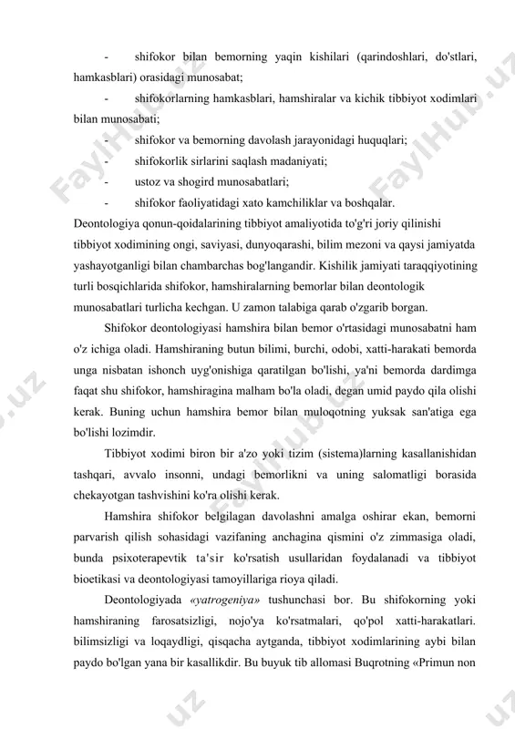 blari, hamshiralar va kichik tibbiyot xodimlari bilan munosabati; · shifokor va bemorning davolash jarayonidagi huquqlari; · shifokorlik sirlarini saqlash madaniyati; · ustoz va shogird munosabatlari; - shifokor faoliyatidagi xato kamchiliklar va boshqalar. deontologiya qonun-qoidalarining tibbiyot amaliyotida to'g'ri joriy qilinishi tibbiyot xodimining ongi, saviyasi, dunyoqarashi, bilim mezoni va qaysi jamiyatda yashayotganligi bilan chambarchas bog'langandir. kishilik jamiyati taraqqiyotining turli bosqichlarida shifokor, hamshiralarning bemorlar bilan deontologik munosabatlari turlicha kechgan. u zamon talabiga qarab o'zgarib borgan. shifokor deontologiyasi hamshira bilan bemor o'rtasidagi munosabatni ham o'z ichiga oladi. hamshiraning butun bilimi, burchi, odobi, xatti-harakati bemorda unga nisbatan ishonch uyg'onishiga qaratilgan bo'lishi, ya'ni bemorda dardimga faqat shu shifokor, hamshiragina malham bo'la oladi, degan umid paydo qila olishi kerak. buning uchun hamshira bemor bilan muloqotning yuksak san'atiga ega bo'lishi lozimdir. tibbiyot xodimi biron bir a'zo yoki tizim (sistema)larning kasallanishidan tashqari, avvalo insonni, undagi bemorlikni va uning salomatligi borasida chekayotgan tashvishini ko'ra olishi kerak. hamshira shifokor belgilagan davolashni …