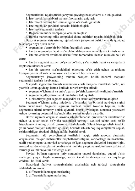 oxirgi iste’molchilari klassifikatsiyasiga bog’liqligiga qarab bosqichma-bosqich chuqurlashadi. chuqurda segmentlash tor iste’molchi guruhlari (segmentlari) bilan boshlanib, keyin tovarni ishlatish va qo’llanish sohasidan bog’liqligiga qarab kengaytirishni nazarda to’tadi. avvaldan segmentlash maksimal bozor segmentini o’rganishga mo’ljallangan marketing tadqiqotining boshlangich bosqichidir. yakuniy segmentlash – bozor muhiti sharoitlari va firmaning o’z imkoniyatlarini tartibga solib o’tkazishdagi bozor tahlilini yakunlovchi bosqichidir. u iste’molchilar talabiga va firma imkoniyatiga javob beruvchi segmentga tovarlarni pozitsiyalashtirish maqsadida bozorni optimal segmentini qidirish bilan bog’liq. iste’molchilar turiga ko’ra iste’mol talabdagi tovarlari iste’molchilarni segmentlash va ishlab chiqarish, texnik maqsadidagi tovar iste’molchilari bo’yicha farq qiladi. tegishli mahsulot ishlab chiqaruvchilar nazarga ilmagan segment bozor darchasi deb ataladi. bozor darchasi xech ham mahsulot tanqisligini bildirmaydi. bozor uyachasi shunday bozor segmentiki, uning uchun ushbu firma tovarlari va ularni yetkazib berish imkoniyatlari eng qulay va munosibdir. 8.4. bozor segmentatsiyasining asosiy tamoyillari bozor segmentatsiyasining tamoyillari quyidagilardir: 1. geografik tamoyil; 1. psixografik tamoyil; 1. demografik tamoyil; 1. xulq-atvor tamoyili; 1. xolat …