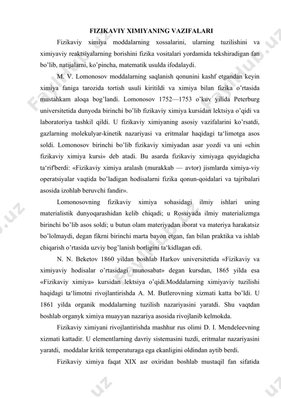 asosida izohlab beruvchi fandir». lomonosovning fizikaviy ximiya sohasidagi ilmiy ishlari uning materialistik dunyoqarashidan kelib chiqadi; u rossiyada ilmiy materializmga birinchi bo’lib asos soldi; u butun olam materiyadan iborat va materiya harakatsiz bo’lolmaydi, degan fikrni birinchi marta bayon etgan, fan bilan praktika va ishlab chiqarish o’rtasida uzviy bog’lanish borligini ta‘kidlagan edi. n. n. beketov 1860 yildan boshlab harkov universitetida «fizikaviy va ximiyaviy hodisalar o’rtasidagi munosabat» degan kursdan, 1865 yilda esa «fizikaviy ximiya» kursidan lektsiya o’qidi.moddalarning ximiyaviy tuzilishi haqidagi ta‘limotni rivojlantirishda a. m. butlerovning xizmati katta bo’ldi. u 1861 yilda organik moddalarning tuzilish nazariyasini yaratdi. shu vaqtdan boshlab organyk ximiya muayyan nazariya asosida rivojlanib kelmokda. fizikaviy ximiyani rivojlantirishda mashhur rus olimi d. i. mendeleevning xizmati kattadir. u elementlarning davriy sistemasini tuzdi, eritmalar nazariyasini yaratdi, moddalar kritik temperaturaga ega ekanligini oldindan aytib berdi. fizikaviy ximiya faqat xix asr oxiridan boshlab mustaqil fan sifatida rivojlandi, chunki ana shu davrga kelib fan bilan ishlab chiqarish …