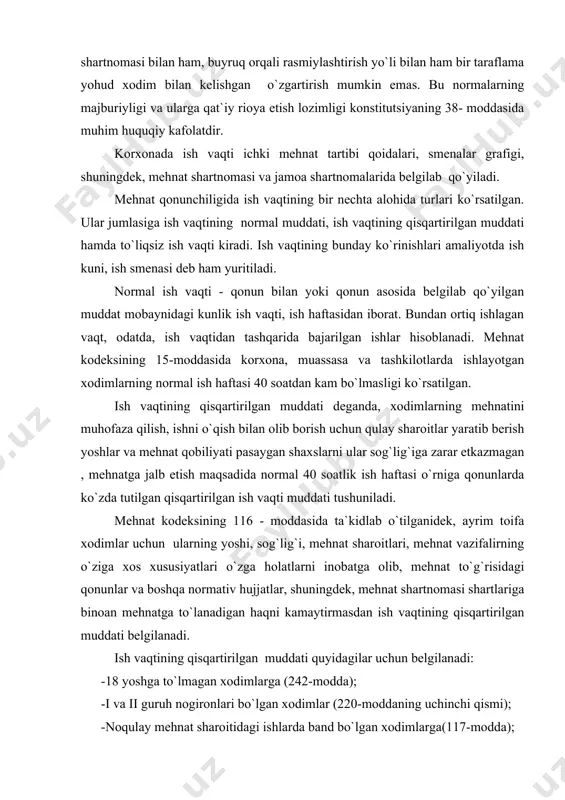 kamaytirmasdan ish vaqtining qisqartirilgan muddati belgilanadi. ish vaqtining qisqartirilgan muddati quyidagilar uchun belgilanadi: -18 yoshga to`lmagan xodimlarga (242-modda); -i va ii guruh nogironlari bo`lgan xodimlar (220-moddaning uchinchi qismi); -noqulay mehnat sharoitidagi ishlarda band bo`lgan xodimlarga(117-modda); -alohida tusdagi ishlarda band bo`lgan xodimlar (118-modda); -3 yoshga to`lmagan bolalari bor, byudjet hisobidan moliyaviy jihatdan ta`minlanadigan muassasa va tashkilotlarda ishlayotgan ayollar (mkning 228-moddasi). mkning 242-moddasida 18 yoshga to`lmagan shaxslar uchun qisqartirilgan ish vaqti muddati belgilangan. unga ko`ra, 16 yoshdan 18 yoshgacha bo`lgan xodimlarga haftasiga 36 soatdan, 15 yoshdan 16 yoshgacha bo`lgan xodimlar uchun esa haftasiga 24 soatdan oshmaydigan, ta`til davrida ishlayotgan yoki o`qishdan bo`sh vaqtlarida mehnat qilayotgan 14 yoshdan 16 yoshgacha bo`lgan o`quvchilar uchun ham ana shaunday qisqartirilgan ish vaqti belgilangan (mkning 242- moddasi). muhimi, qonun bo`yicha haftasiga 24 va 36 soatlik ish vaqti ular qaerda ishlashidan yoki ishlab chiqarish ta`limini qaerda o`tayotganliklaridan qat`iy nazar belgilanadi. bunda kunlik ish muddati olti kunlik ish haftasida …
