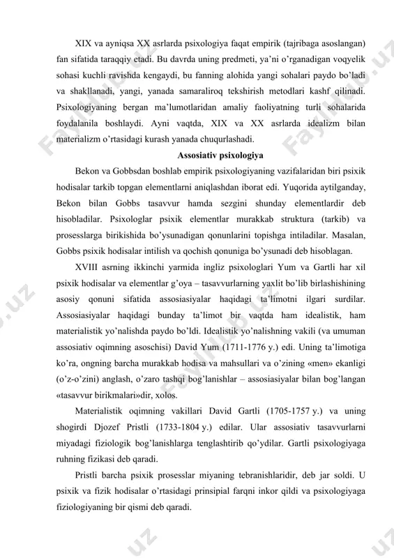 (1705-1757 y.) va uning shogirdi djozef pristli (1733-1804 y.) edilar. ular assosiativ tasavvurlarni miyadagi fiziologik bog’lanishlarga tenglashtirib qo’ydilar. gartli psixologiyaga ruhning fizikasi deb qaradi. pristli barcha psixik prosesslar miyaning tebranishlaridir, deb jar soldi. u psixik va fizik hodisalar o’rtasidagi prinsipial farqni inkor qildi va psixologiyaga fiziologiyaning bir qismi deb qaradi. assosiasiyalar va ularning inson psixik faoliyati tarkibidagi muhim roli haqidagi ta’limot xix asrda juda keng tarqaldi. empirik psixologiyaning ichida «assosiativ psixologiyalar» deb atalgan alohida oqim paydo bo’ldi. bu oqim xix asrning uch choragi mobaynida hukmron mavqyeni egallab oldi. xix asrda assosiativ psixologiyaning tarafdorlari angliyada djeyms mil (1773-1836 y.), djon styuart mil (1806-1837 y.), aleksandr ben (1818-1903 y.), gerbert spenser (1820-1903 y.) edilar. bularga fransiyada t. ribo (1829-1916 y.), germaniyada teodor sigen (1862-1950 y.) larni va qisman yulius ebbingauzni (1850-1909 y.) ham kiritish mumkin. assosiativ psixologiyaning vakillari barcha murakkab psixik prosesslar (xotira, tafakkur va nutq, xayol va iroda) bir xil birlamchi …