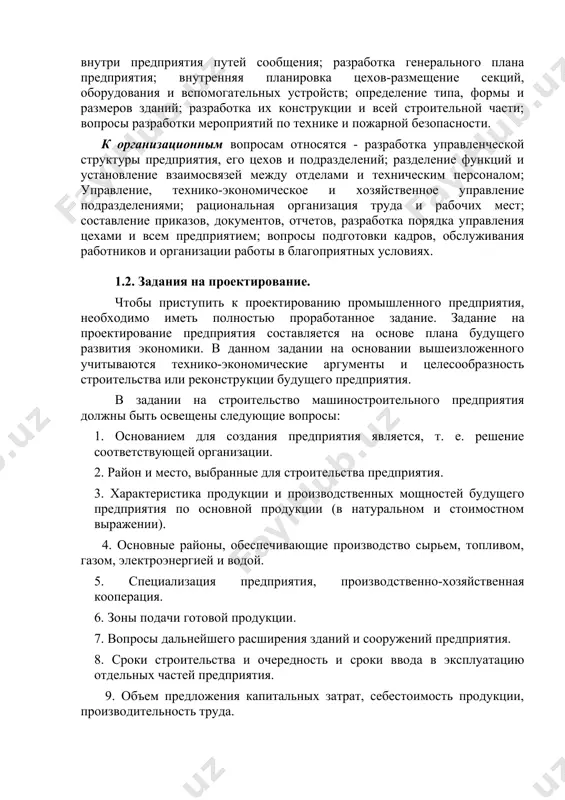 плана производства; определение потребности в жилых и социально-культурных сооружениях и др. к техническим вопросам-относятся: проектирование технологического процесса переработки сырья и полуфабрикатов; определение необходимого фонда рабочего времени и численности рабочей силы; определение количества основного производственного и вспомогательного оборудования; определение объема сырья, материалов, топлива, необходимых предприятию, и определение способа обеспечения всех видов энергии (электроэнергия, газ, пар, сжатый воздух и др.) и их объема; разработка вопросов транспорта, освещения, отопления, вентиляции, водоснабжения, водоотведения, канализации и др.; расчет необходимой площади, планировка вспомогательных и обслуживающих помещений цехов и обслуживающих их внутри предприятия путей сообщения; разработка генерального плана предприятия; внутренняя планировка цехов-размещение секций, оборудования и вспомогательных устройств; определение типа, формы и размеров зданий; разработка их конструкции и всей строительной части; вопросы разработки мероприятий по технике и пожарной безопасности. к организационным вопросам относятся - разработка управленческой структуры предприятия, его цехов и подразделений; разделение функций и установление взаимосвязей между отделами и техническим персоналом; управление, технико-экономическое и хозяйственное управление подразделениями; …