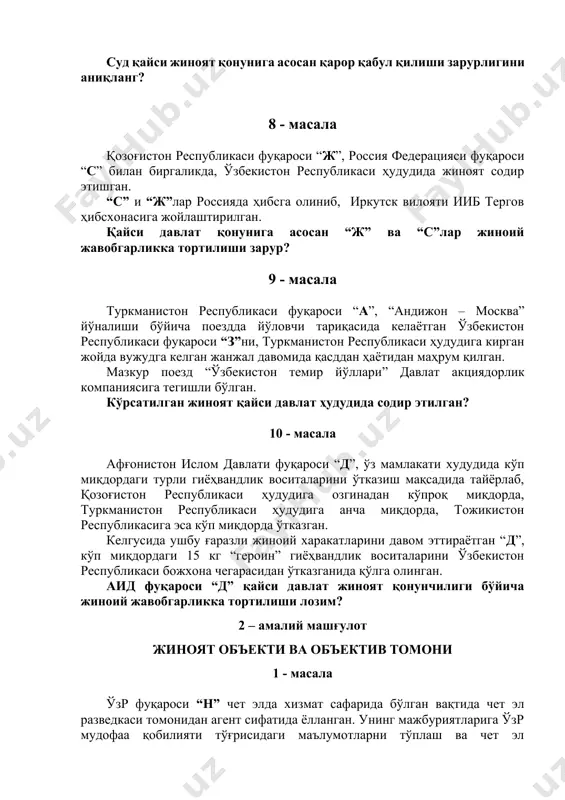 aвлaт қонунигa асосан “ж” ва “с”лар жиноий жавобгарликка тортилиши зарур? 9 - масала туркманистон республикаси фуқароси “а”, “андижон – москва” йўналиши бўйича поездда йўловчи тариқасида келаётган ўзбекистон республикаси фуқароси “з”ни, туркманистон республикаси ҳудудига кирган жойда вужудга келган жанжал давомида қасддан ҳаётидан маҳрум қилган. мазкур поезд “ўзбекистон темир йўллари” давлат акциядорлик компаниясига тегишли бўлган. кўрсатилган жиноят қайси давлат ҳудудида содир этилган? 10 - масала афғонистон ислом давлати фуқароси “д”, ўз мамлакати худудида кўп миқдордаги турли гиёҳвандлик воситаларини ўтказиш мақсадида тайёрлаб, қозоғистон республикаси ҳудудига озгинадан кўпроқ миқдорда, туркманистон республикаси ҳудудига анча миқдорда, тожикистон республикасига эса кўп миқдорда ўтказган. келгусида ушбу ғаразли жиноий харакатларини давом эттираётган “д”, кўп миқдордаги 15 кг “героин” гиёҳвандлик воситаларини ўзбекистон республикаси божхона чегарасидан ўтказганида қўлга олинган. аид фуқароси “д” қайси давлат жиноят қонунчилиги бўйича жиноий жавобгарликка тортилиши лозим? 2 – амалий машғулот жиноят объекти ва объектив томони 1 - масала ўзр фуқароси “н” чет элда хизмат сафарида бўлган …