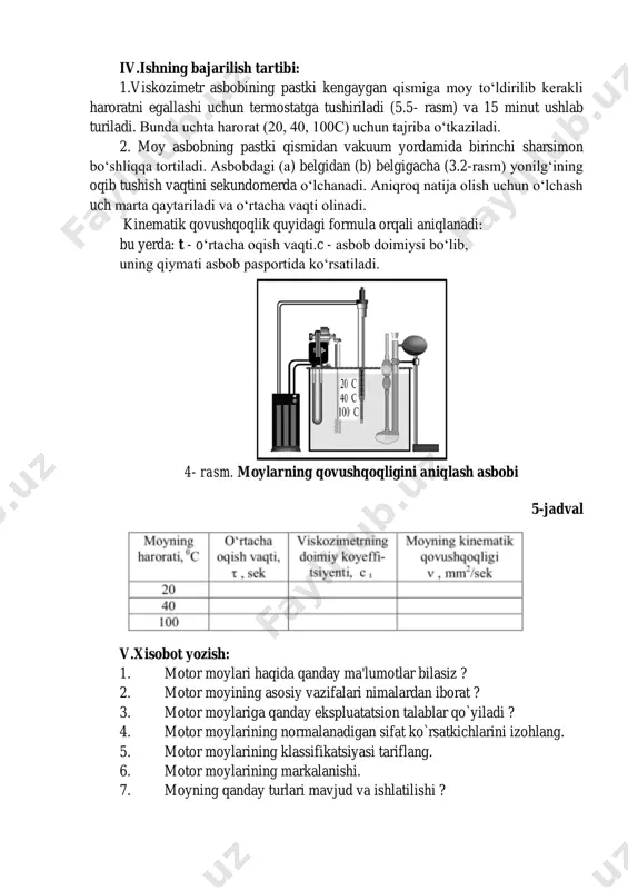ri 40-55 mm li silindr,toza 2.kimyoviy stakan, diamеtri 100 mm, bo`yi 90 mm li moy banka 3.tеrmomеtr 4.viskozomеtr 5.sеkundamеr. 6.tarqatma materiallar 7.uslubiy ko`rsatma iv.ishning bajarilish tartibi: 1.viskozimetr asbobining pastki kengaygan qismiga moy to‘ldirilib kerakli haroratni egallashi uchun termostatga tushiriladi (5.5- rasm) va 15 minut ushlab turiladi. bunda uchta harorat (20, 40, 100c) uchun tajriba o‘tkaziladi. 2. moy asbobning pastki qismidan vakuum yordamida birinchi sharsimon bo‘shliqqa tortiladi. asbobdagi (a) belgidan (b) belgigacha (3.2-rasm) yonilg‘ining oqib tushish vaqtini sekundomerda o‘lchanadi. aniqroq natija olish uchun o‘lchash uch marta qaytariladi va o‘rtacha vaqti olinadi. kinematik qovushqoqlik quyidagi formula orqali aniqlanadi: bu yerda: t - o‘rtacha oqish vaqti.c - asbob doimiysi bo‘lib, uning qiymati asbob pasportida ko‘rsatiladi. 4- rasm. moylarning qovushqoqligini aniqlash asbobi 5-jadval v.xisobot yozish: 1. motor moylari haqida qanday ma'lumotlar bilasiz ? 2. motor moyining asosiy vazifalari nimalardan iborat ? 3. motor moylariga qanday ekspluatatsion talablar qo`yiladi ? 4. motor moylarining normalanadigan sifat …
