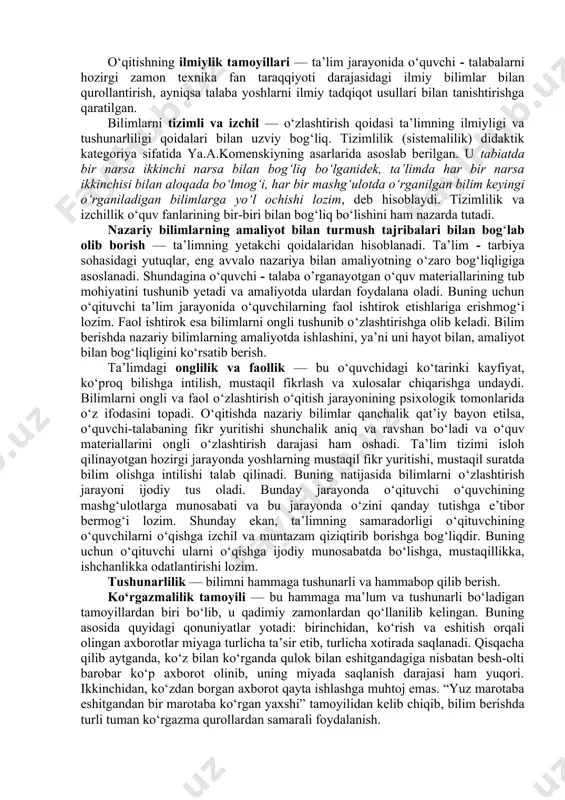 rok etishi mumkin. ular ta’lim oldida turgan asosiy maqsadlarni hal etishga o‘z hissasini qo‘shadi. ta’lim tizimi isloh qilinayotgan hozirgi jarayonda o‘quvchi talabalarga mustahkam bilim berish, ularni erkin, mustaqil fikrlay oladigan insonlar qilib tarbiyalashda, ta’lim tamoyillarning mohiyatini chuqur anglash va hayotga tatbiq etish muhim muammolardan biridir. o‘qitishning ilmiylik tamoyillari — ta’lim jarayonida o‘quvchi - talabalarni hozirgi zamon texnika fan taraqqiyoti darajasidagi ilmiy bilimlar bilan qurollantirish, ayniqsa talaba yoshlarni ilmiy tadqiqot usullari bilan tanishtirishga qaratilgan. bilimlarni tizimli va izchil — o‘zlashtirish qoidasi ta’limning ilmiyligi va tushunarliligi qoidalari bilan uzviy bog‘liq. tizimlilik (sistemalilik) didaktik kategoriya sifatida ya.a.komenskiyning asarlarida asoslab berilgan. u tabiatda bir narsa ikkinchi narsa bilan bog‘liq bo‘lganidek, ta’limda har bir narsa ikkinchisi bilan aloqada bo‘lmog‘i, har bir mashg‘ulotda o‘rganilgan bilim keyingi o‘rganiladigan bilimlarga yo‘l ochishi lozim, deb hisoblaydi. tizimlilik va izchillik o‘quv fanlarining bir-biri bilan bog‘liq bo‘lishini ham nazarda tutadi. nazariy bilimlarning amaliyot bilan turmush tajribalari bilan bog‘lab olib borish — …
