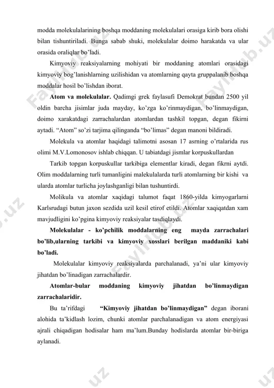 ’lanishlarning uzilishidan va atomlarning qayta gruppalanib boshqa moddalar hosil bo’lishdan iborat. atom va molekulalar. qadimgi grek faylasufi demokrat bundan 2500 yil oldin barcha jisimlar juda mayday, ko’zga ko’rinmaydigan, bo’linmaydigan, doimo xarakatdagi zarrachalardan atomlardan tashkil topgan, degan fikirni aytadi. “atom” so’zi tarjima qilinganda “bo’limas” degan manoni bildiradi. molekula va atomlar haqidagi talimotni asosan 17 asrning o’rtalarida rus olimi m.v.lomonosov ishlab chiqqan. u tabiatdagi jismlar korpuskullardan tarkib topgan korpuskullar tarkibiga elementlar kiradi, degan fikrni aytdi. olim moddalarning turli tumanligini malekulalarda turli atomlarning bir kishi va ularda atomlar turlicha joylashganligi bilan tushuntirdi. molikula va atomlar xaqidagi talumot faqat 1860-yilda kimyogarlarni karlsrudagi butun jaxon sezdida uzil kesil etirof etildi. atomlar xaqiqatdan xam mavjudligini ko’pgina kimyoviy reaksiyalar tasdiqlaydi. molekulalar - ko’pchilik moddalarning eng mayda zarrachalari bo’lib,ularning tarkibi va kimyoviy xosslari berilgan maddaniki kabi bo’ladi. molekulalar kimyoviy reaksiyalarda parchalanadi, ya’ni ular kimyoviy jihatdan bo’linadigan zarrachalardir. atomlar-bular moddaning kimyoviy jihatdan bo’linmaydigan zarrachalaridir. bu ta’rifdagi “kimyoviy jihatdan bo’linmaydigan” …