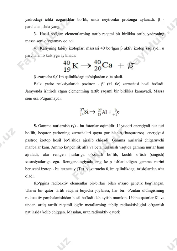 adi. massa soni esa oʻzgarmaydi: 5. gamma nurlarnish (γ) - bu fotonlar oqimidir. u yuqori energiyali nur turi boʻlib, beqaror yadroning zarrachalari qayta guruhlanib, barqarorroq, energiyasi pastroq izotop hosil boʻlishida ajralib chiqadi. gamma nurlarini chiqaruvchi manbalar kam. ammo koʻpchilik alfa va beta nurlanish vaqtida gamma nurlar ham ajraladi, ular rentgen nurlariga oʻxshash boʻlib, kuchli oʻtish (singish) xususiyatlariga ega. rentgenologiyada eng koʻp ishlatiladigan gamma nurini beruvchi izotop - bu texnetsiy (tc). γ -zarracha 0,1m qalinlikdagi toʻsiqlardan oʻta oladi. koʻpgina radioaktiv elementlar bir-birlari bilan oʻzaro genetik bogʻlangan. ularni bir qator tartib raqami boyicha joylansa, har biri oʻzidan oldingisining radioaktiv parchalanishidan hosil boʻladi deb aytish mumkin. ushbu qatorlar 81 va undan ortiq tartib raqamli ogʻir metallarning tabiiy radioaktivligini oʻrganish natijasida kelib chiqqan. masalan, uran radioaktiv qatori: yadro reaksiyalari yordamida radioaktiv xususiyati bor izotoplar (radioaktiv izotoplar) olinadi. ularning barchasi beqaror va radioaktiv parchalanish natijasida boshqa elementlarning izotoplariga aylanadi. koʻpgina d-elementlar ana shu yoʻl bilan …