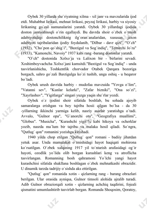 g`oran`analaridan, xususan, jaxon adabiyoti tajribalaridan ijodiy foydalanib, "dilbar - davr qizi", "o`ch" (1932), "cho`pon qo`shig`i", "baxtigul va sog`indiq", "temirchi jo`ra" (1933), "kamonchi, navoiy" 1937 kabi rang -barang dostonlar yaratdi. "o`ch" dostonida xolxo`ja va lalixon bir - birlarini sevadi. xoshimboyvachcha xolxo`jani kamsitdi."baxtigul va sog`indiq" - unda tasvirlanishicha, toshkentlik chorvador otabek qarqara bozoriga borgach, sahro go`zali baxtigulga ko`zi tushib, unga oshiq - u beqaror bo`ladi. oybek urush davrida harbiy - mudofaa mavzuida "yovga o`lim", "vatanni sev", "kunlar kelarki", "zafar bizniki", "ona so`zi", "xayrlashuv", "yigitlarga" singari yuzga yaqin she`rlar yozdi. oybek o`z ijodini shoir sifatida boshlab, bu sohada ajoyib samaralarga erishgan va boy tajriba hosii qilgan bo`lsa - da 30 -yillarning ikkinchi yarmiga kelib, nasriy asarlar yaratishga o`tadi. avvalo, "gulnor opa", "g`anorchi ota", "geografiya muallimi", "globus". "musicha", "kurashchi yigit`% kabi hikoya va ocherklar yozib, nasrda ma`lum bir tajriba va malaka hosil qiladi. so`ngra, "qutlug` qon" romanini yozishga kirishadi. 1940 yilda chop etilgan "qutlug` …