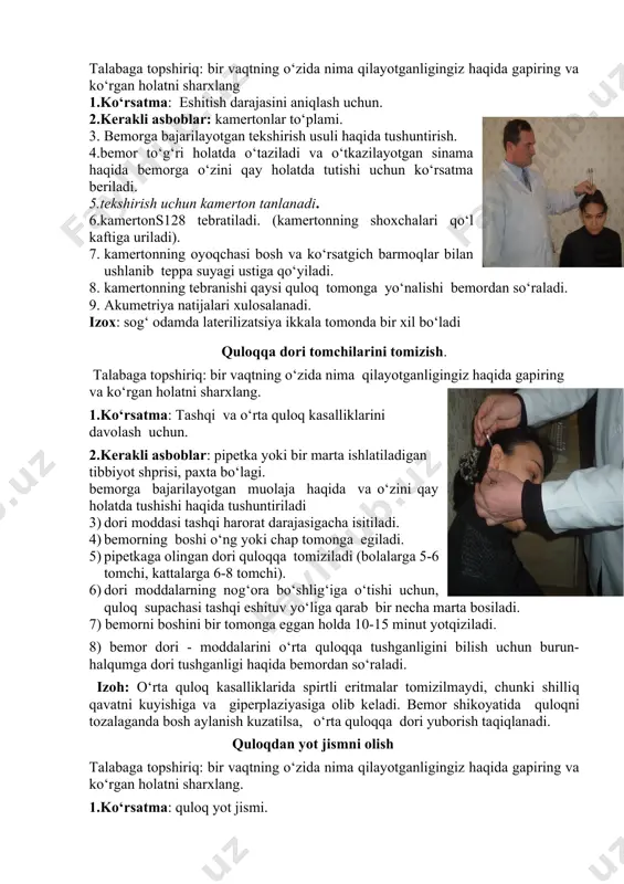 omonga yo‘nalishi bemordan so‘raladi. 9. akumetriya natijalari xulosalanadi. izox: sog‘ odamda laterilizatsiya ikkala tomonda bir xil bo‘ladi quloqqa dori tomchilarini tomizish. talabaga topshiriq: bir vaqtning o‘zida nima qilayotganligingiz haqida gapiring va ko‘rgan holatni sharxlang. 1.ko‘rsatma: tashqi va o‘rta quloq kasalliklarini davolash uchun. 2.kerakli asboblar: pipetka yoki bir marta ishlatiladigan tibbiyot shprisi, paxta bo‘lagi. bemorga bajarilayotgan muolaja haqida va o‘zini qay holatda tushishi haqida tushuntiriladi 3) dori moddasi tashqi harorat darajasigacha isitiladi. 4) bemorning boshi o‘ng yoki chap tomonga egiladi. 5) pipetkaga olingan dori quloqqa tomiziladi (bolalarga 5-6 tomchi, kattalarga 6-8 tomchi). 6) dori moddalarning nog‘ora bo‘shlig‘iga o‘tishi uchun, quloq supachasi tashqi eshituv yo‘liga qarab bir necha marta bosiladi. 7) bemorni boshini bir tomonga eggan holda 10-15 minut yotqiziladi. 8) bemor dori - moddalarini o‘rta quloqqa tushganligini bilish uchun burun-halqumga dori tushganligi haqida bemordan so‘raladi. izoh: o‘rta quloq kasalliklarida spirtli eritmalar tomizilmaydi, chunki shilliq qavatni kuyishiga va giperplaziyasiga olib keladi. bemor …