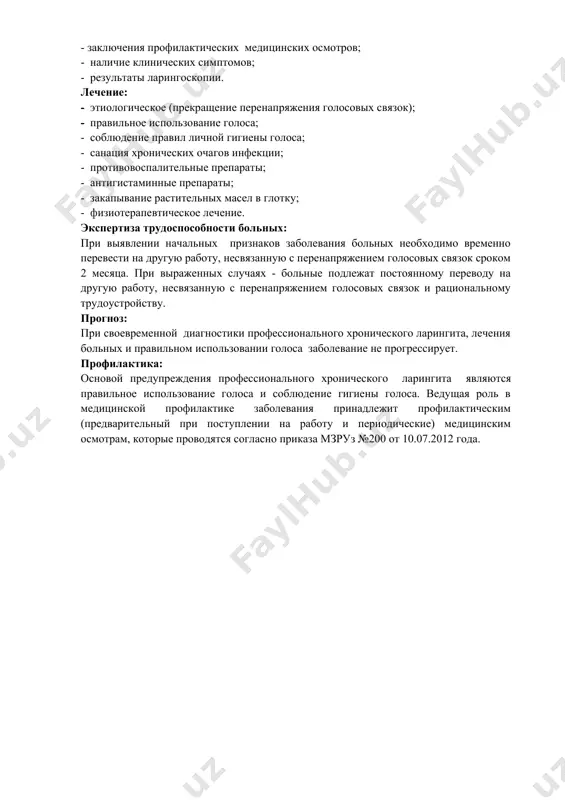 их симптомов; - результаты ларингоскопии. лечение: - этиологическое (прекращение перенапряжения голосовых связок); - правильное использование голоса; - соблюдение правил личной гигиены голоса; - санация хронических очагов инфекции; - противовоспалительные препараты; - антигистаминные препараты; - закапывание растительных масел в глотку; - физиотерапевтическое лечение. экспертиза трудоспособности больных: при выявлении начальных признаков заболевания больных необходимо временно перевести на другую работу, несвязанную с перенапряжением голосовых связок сроком 2 месяца. при выраженных случаях - больные подлежат постоянному переводу на другую работу, несвязанную с перенапряжением голосовых связок и рациональному трудоустройству. прогноз: при своевременной диагностики профессионального хронического ларингита, лечения больных и правильном использовании голоса заболевание не прогрессирует. профилактика: основой предупреждения профессионального хронического ларингита являются правильное использование голоса и соблюдение гигиены голоса. ведущая роль в медицинской профилактике заболевания принадлежит профилактическим (предварительный при поступлении на работу и периодические) медицинским осмотрам, которые проводятся согласно приказа мзруз №200 от 10.07.2012 года.