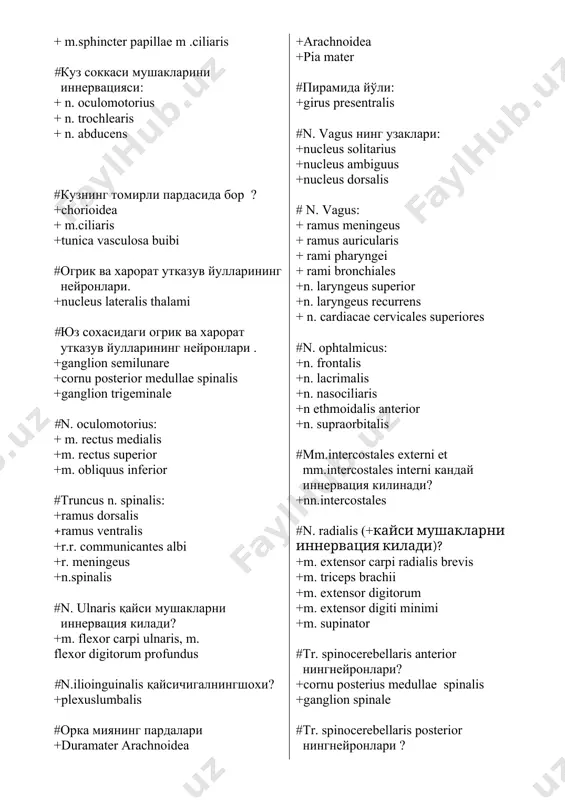 lexor carpi ulnaris, m. flexor digitorum profundus #n.ilioinguinalis қайсичигалнингшохи? +plexuslumbalis #орка миянинг пардалари +duramater arachnoidea +arachnoidea +pia mater #пирамида йўли: +girus presentralis #n. vagus нинг узаклари: +nucleus solitarius +nucleus ambiguus +nucleus dorsalis # n. vagus: + ramus meningeus + ramus auricularis + rami pharyngei + rami bronchiales +n. laryngeus superior +n. laryngeus recurrens + n. cardiacae cervicales superiores #n. ophtalmicus: +n. frontalis +n. lacrimalis +n. nasociliaris +n ethmoidalis anterior +n. supraorbitalis #mm.intercostales externi et mm.intercostales interni кандай иннервация килинади? +nn.intercostales #n. radialis (+кайси мушакларни иннервация килади)? +m. extensor carpi radialis brevis +m. triceps brachii +m. extensor digitorum +m. extensor digiti minimi +m. supinator #tr. spinocerebellaris anterior нингнейронлари? +cornu posterius medullae spinalis +ganglion spinale #tr. spinocerebellaris posterior нингнейронлари ? +vermis inferior cerebelli #n.n. intercostales: +m. subcostalis +m.m. intercostales externi +m. transversus thoracis +m. quadrates lumborum +m. obliquus internus abdominis +m. rectus abdominis #проприоцептив сезги йулларининг нейронлари? +cornu posterius medullae spinalis #диафрагма: …