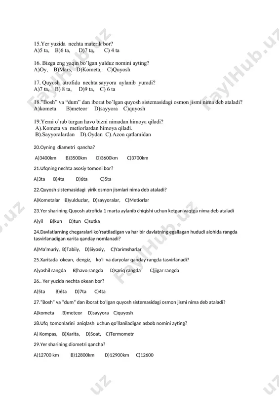 a c)quyosh 19.yerni o’rab turgan havo bizni nimadan himoya qiladi? a).kometa va metiorlardan himoya qiladi. b).sayyoralardan d).oydan c).azon qatlamidan 20.oyning diametri qancha? a)3400km b)3500km d)3600km c)3700km 21.ufqning nechta asosiy tomoni bor? a)3ta b)4ta d)6ta c)5ta 22.quyosh sistemasidagi yirik osmon jismlari nima deb ataladi? a)kometalar b)yulduzlar, d)sayyoralar, c)metiorlar 23.yer sharining quyosh atrofida 1 marta aylanib chiqishi uchun ketgan vaqtga nima deb ataladi a)yil b)kun d)tun c)sutka 24.davlatlarning chegaralari ko’rsatiladigan va har bir davlatning egallagan hududi alohida rangda tasvirlanadigan xarita qanday nomlanadi? a)ma’muriy, b)tabiiy, d)siyosiy, c)yarimsharlar 25.xaritada okean, dengiz, ko’l va daryolar qanday rangda tasvirlanadi? a)yashil rangda b)havo rangda d)sariq rangda c)jigar rangda 26.. yer yuzida nechta okean bor? a)5ta b)6ta d)7ta c)4ta 27.”bosh” va “dum” dan iborat bo’lgan quyosh sistemasidagi osmon jismi nima deb ataladi? a)kometa b)meteor d)sayyora c)quyosh 28.ufq tomonlarini aniqlash uchun qo’llaniladigan asbob nomini ayting? a) kompas, b)xarita, d)soat, c)termometr 29.yer sharining diometri qancha? a)12700 km b)12800km d)12900km c)12600 …