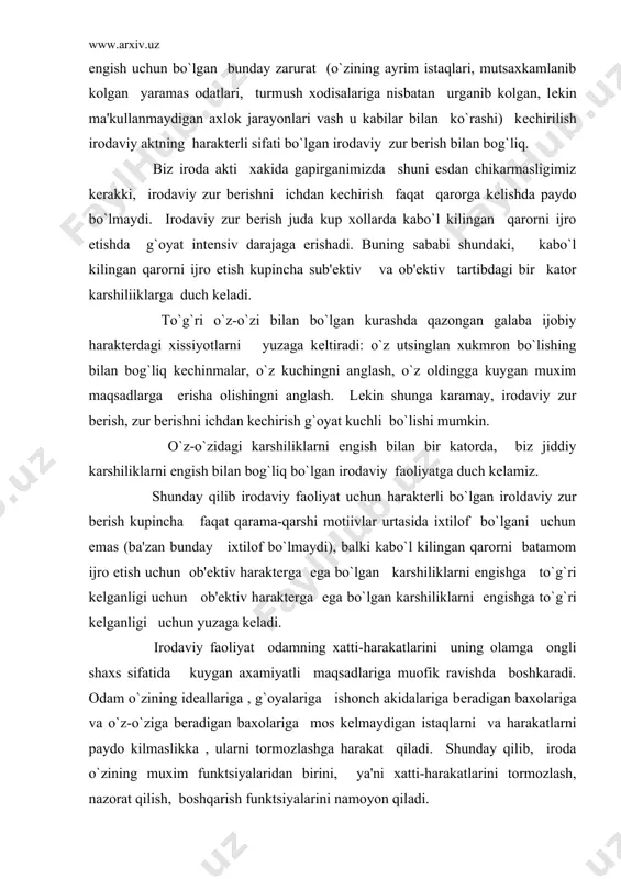 s sifatida kuygan axamiyatli maqsadlariga muofik ravishda boshkaradi. odam o`zining ideallariga , g`oyalariga ishonch akidalariga beradigan baxolariga va o`z-o`ziga beradigan baxolariga mos kelmaydigan istaqlarni va harakatlarni paydo kilmaslikka , ularni tormozlashga harakat qiladi. shunday qilib, iroda o`zining muxim funktsiyalaridan birini, ya'ni xatti-harakatlarini tormozlash, nazorat qilish, boshqarish funktsiyalarini namoyon qiladi. odam irodaviy harkatlarini amalga oshirishi, irodaviy zur berishi, o`zidagi karshiliklarni engishi (jaxolat, yalkovlik, yomon odatlar, tasodifiy kayfiyatlarga berilishi) va shuning bilan birga, tevarak atrofdagi karshiliklarni engishi tufayli unda qaror kabo`l qilish qobiliyati, kat'iylik, o`zini to`ta bilishi (matonatlilik) kabi kimmatli irodaviy sifatini kundalik qiyinchiliklarni engishdan boshka xech narsa yaxshi tarkib toptira olmaydi. odamning irodaviy sifatlarini tarkib toptirishda kollektivning roli kattadir. kishi irodasini tarbiyalashda kishi o`zi a'zosi bo`lishi bilan faxrlanib, uning fikrlari bilan xisoblashadigan kollektivning rpoli kattadir. odam o`zini maxkam boglangan deb xis qiladigan kollektivda o`zi uchun ibratli xatti harakat namunalarini ko`radi. muvaffakkiyatli irodaviy harakatlar tufayli odam o`z kuchiga ishonch xosil qiladi, usayotganini …