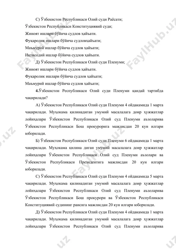 икаси олий суд пленуми аъзоларива ўзбекистон республикаси бош прокурорига мажлисдан 20 кун илгари юборилади. б) ўзбекистон республикаси олий суди пленуми 6 ойдакамида 1 марта чақирилади. муҳокама қилина диган умумий масалалага доир ҳужжатлар лойиҳалари ўзбекистон республикаси олий суд пленуми аъзолари ва ўзбекистон республикаси президентига мажлисдан 20 кун илгари юборилади. с) ўзбекистон республикаси олий суди пленуми 4 ойдакамида 5 марта чақирилади. муҳокама қилинадиган умумий масалалага доир ҳужжатлар лойиҳалари ўзбекистон республикаси олий суд пленуми аъзоларива ўзбекистон республикаси бош прокурори ва ўзбекистон республикаси конституциявий судининг раисига мажлисдан 20 кун илгари юборилади. д) ўзбекистон республикаси олий суди пленуми 4 ойдакамида 1 марта чақирилади. муҳокама қилинадиган умумий масалалага доир ҳужжатлар лойиҳалари ўзбекистон республикаси олий суд пленуми аъзоларива ўзбекистон республикаси ўзбекистон республикаси президентива ўзбекистон республикаси олий мажлис сенатига мажлисдан 10 кун илгари юборилади. 5.ўзбекистон республикаси олий суд пленумининг қарори кимлар томонидан имзо ланади? а) ўзбекистон республикаси бош прокурори ва ўзбекистон республикаси олий суд раиси томонидан. б)ўзбекистон республикаси …