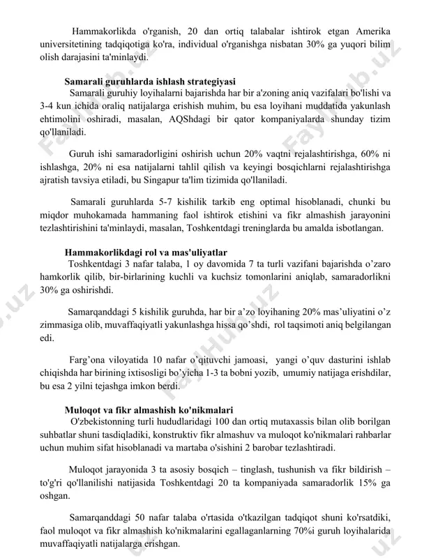 individual o'rganishga nisbatan 30% ga yuqori bilim olish darajasini ta'minlaydi. samarali guruhlarda ishlash strategiyasi samarali guruhiy loyihalarni bajarishda har bir a'zoning aniq vazifalari bo'lishi va 3-4 kun ichida oraliq natijalarga erishish muhim, bu esa loyihani muddatida yakunlash ehtimolini oshiradi, masalan, aqshdagi bir qator kompaniyalarda shunday tizim qo'llaniladi. guruh ishi samaradorligini oshirish uchun 20% vaqtni rejalashtirishga, 60% ni ishlashga, 20% ni esa natijalarni tahlil qilish va keyingi bosqichlarni rejalashtirishga ajratish tavsiya etiladi, bu singapur ta'lim tizimida qo'llaniladi. samarali guruhlarda 5-7 kishilik tarkib eng optimal hisoblanadi, chunki bu miqdor muhokamada hammaning faol ishtirok etishini va fikr almashish jarayonini tezlashtirishini ta'minlaydi, masalan, toshkentdagi treninglarda bu amalda isbotlangan. hammakorlikdagi rol va mas'uliyatlar toshkentdagi 3 nafar talaba, 1 oy davomida 7 ta turli vazifani bajarishda o’zaro hamkorlik qilib, bir-birlarining kuchli va kuchsiz tomonlarini aniqlab, samaradorlikni 30% ga oshirishdi. samarqanddagi 5 kishilik guruhda, har bir a’zo loyihaning 20% mas’uliyatini o’z zimmasiga olib, muvaffaqiyatli yakunlashga hissa qo’shdi, …