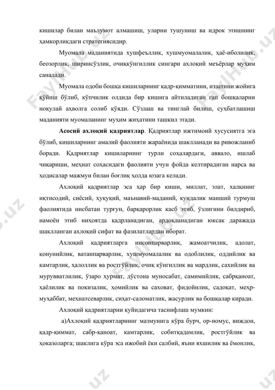 меҳр-муҳаббат, меҳнатсеварлик, сиҳат-саломатлик, жасурлик ва бошқалар киради. ахлоқий қадриятларни қуйидагича таснифлаш мумкин: а)ахлоқий қадриятларнинг мазмунига кўра бурч, ор-номус, виждон, қадр-қиммат, сабр-қаноат, камтарлик, собитқадамлик, ростгўйлик ва ҳоказоларга; шаклига кўра эса ижобий ёки салбий, яъни яхшилик ва ёмонлик, адолат ва адолатсизлик, бахт ва бахтсизлик, ҳаё ва беҳаёлик кабиларга ажратиш мумкин. б) ахлоқий қадриятларни амал қилиш доирасига кўра: -шахсий ахлоқий қадриятлар – касбий бурчни бажариш, севгисига садоқатли бўлиш, ҳалол ризқ топиш, сўзининг устидан чиқиш, оила шаънини сақлаш, ҳаромдан ҳазар қилиш; -миллий ахлоқий қадриятлар-меҳмондўстлик, катталарга нисбатан ҳурмат, саховат, ҳомийлик, ота-онани эъзозлаш, болажонлик ва ҳоказолар; -минтақавий ахлоқий қадриятлар-дўстлик, яхши қўшничилик, бағрикенглик, меҳмондўстлик, ўзаро ҳурмат ва бошқалар; -умуминсоний ахлоқий қадриятлар-инсонпарварлик, адолатпарварлик, ватанпарварлик, ўзаро ҳурмат, қонунийлик, жамоатчилик каби туркумларга бўлиш мумкин. в) ахлоқий қадриятларни ахлоқнинг таркибий тузилишига кўра: -ахлоқий онгда барқарор шаклланган маънавий-ахлоқий қадриятлар: жамият томонидан ишлаб чиқилиб, ҳаётга татбиқ этилаётган кодекслар, нормалар, тамойиллар, мафкуравий ғоялар. масалан, “ҳарбий қасамёд”, “шифокор қасамёди”, “ички ишлар идоралари ходимларининг касб одобномаси” …