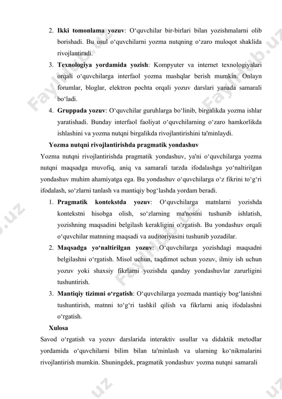 rali bo‘ladi. 4. gruppada yozuv: o‘quvchilar guruhlarga bo‘linib, birgalikda yozma ishlar yaratishadi. bunday interfaol faoliyat o‘quvchilarning o‘zaro hamkorlikda ishlashini va yozma nutqni birgalikda rivojlantirishini ta'minlaydi. yozma nutqni rivojlantirishda pragmatik yondashuv yozma nutqni rivojlantirishda pragmatik yondashuv, ya'ni o‘quvchilarga yozma nutqni maqsadga muvofiq, aniq va samarali tarzda ifodalashga yo‘naltirilgan yondashuv muhim ahamiyatga ega. bu yondashuv o‘quvchilarga o‘z fikrini to‘g‘ri ifodalash, so‘zlarni tanlash va mantiqiy bog‘lashda yordam beradi. 1. pragmatik kontekstda yozuv: o‘quvchilarga matnlarni yozishda kontekstni hisobga olish, so‘zlarning ma'nosini tushunib ishlatish, yozishning maqsadini belgilash kerakligini o‘rgatish. bu yondashuv orqali o‘quvchilar matnning maqsadi va auditoriyasini tushunib yozadilar. 2. maqsadga yo‘naltirilgan yozuv: o‘quvchilarga yozishdagi maqsadni belgilashni o‘rgatish. misol uchun, taqdimot uchun yozuv, ilmiy ish uchun yozuv yoki shaxsiy fikrlarni yozishda qanday yondashuvlar zarurligini tushuntirish. 3. mantiqiy tizimni o‘rgatish: o‘quvchilarga yozmada mantiqiy bog‘lanishni tushuntirish, matnni to‘g‘ri tashkil qilish va fikrlarni aniq ifodalashni o‘rgatish. xulosa savod o‘rgatish va yozuv darslarida interaktiv usullar va didaktik metodlar yordamida …