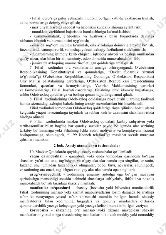 iga qat’iy rioya etish; - fuqarolar huquqlari, erkinliklari va qonuniy manfaatlarining ustuvorligi; - davlat va jamiyat manfaatlariga sodiqlik; - adolatlilik, halollik va xolislik; - korrupsiya holatlarga murosasiz munosabatda bo‘lish va qarshi kurashish; - xizmat sirini qat’iy saqlash; - mansab vakolatlarini suiiste’mol qilmaslik; - manfaatlar to‘qnashuviga yo‘l qo‘ymaslik. 6. filial xodimlari mehnat faoliyati davomida va ishdan tashqari vaqtda xulq-atvorning quyidagi umumiy qoidalariga amal qilishi lozim: - filial obro‘siga putur yetkazishi mumkin bo‘lgan xatti-harakatlardan tiyilish, axloq normalariga doimiy rioya qilish; - mas’uliyat, kasbiga sadoqat va halollikni kundalik shiorga aylantirish; - murakkab vazifalarni bajarishda hamkasblariga ko‘maklashish; - xushmuomalalik, e’tiborlilik va hushyorlik bilan fuqarolarda davlatga nisbatan ishonch va hurmat hisini uyg‘otish; - oilasida sog‘lom muhitni ta’minlab, oila a’zolariga doimiy g‘amxo‘r bo‘lish, farzandlarida vatanparvarlik va boshqa yuksak axloqiy fazilatlarni shakllantirish; - fuqarolarning ijtimoiy kelib chiqishi, iqtisodiy ahvoli va boshqa omillardan qat’iy nazar, ular bilan bir xil, samimiy, odob doirasida munosabatda bo‘lish; - jamiyatda axloqning umume’tirof …