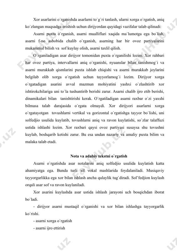 rga o`rgatish - asarni ijro ettirish yuqorida aytib o`tkanimizdek asarni o`rganishning asosiy bir bo`lagi nota kuylash hisoblansa, qo`shiq matnini aniq talaffuz qilib ravon musiqa ohangida kuylashida talaffuz ham katta ahamiyatga ega. asosiy tovushlar har bir bo`g`inga to`g`ri kelsa, ayrim ligalangan tovushlarni kuylashda tekst so`zlarini aniq talaffuz qilish talab qilinadi. asarni o`rganishda dirijyor va xor jamoasining butun ijodiy faoliyati bilan bog`liq bo`ladi. asarni har tomonlama taxlil qilish jarayoni ham asar ustida ishlash jarayoniga kiradi. chunki ijro paytida ham (boshlang`ich davrlarda) asar ustida ish olib boriladi. o`rganiladigan asar darxol ko`ngildagidek bo`lavermaydi. repetitsiya va kontsertda asarning har bir ijrosi uni sayqallab boraveradi. akkordlar sadosi, partiyalarning hamohangligi yaxshilana boraveradi. ijrochilar esa tinglovchilarga asarning asl ma`nosini etkazib berish uchun ijro mahoratlarini orttira boradilar. asarni taxlil qilish (annotatsiya) asarni taxlil qilish dirijyordan chuqur bilim, mahorat talab qiladi. asosan rahbar o`rganiladigan asarni to`la taxlil qilib, uni asar mazmuni tomonidan, musiqaviy tomonidan to`la o`rganib, o`rganiladigan asarni jamoa o`rtasida …