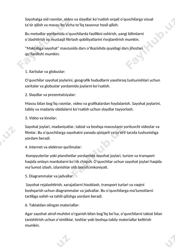 oshqa tabiiy materiallar keltirish mumkin. 7. maqolalar va kitoblar: sayohat, tarix, madaniyat yoki geografiya haqidagi kitoblar yoki maqolalar, o‘quvchilarga mavzu haqida chuqurroq bilim olishda yordam beradi. 8. ko‘rgazmali materiallar: sayohat joylari yoki madaniyatlar haqida ma'lumot beruvchi rasmlar, plakatlar, broshyuralar va kartalar. bu jihozlar orqali dars yanada interaktiv, qiziqarli va samarali bo‘ladi, o‘quvchilarning mavzuni yaxshiroq tushunishiga yordam beradi. maktabga sayohat tashkiliy qismi quyidagi bosqichlarni o'z ichiga oladi: 1. reja tuzish: sayohatning maqsadi, joyi, sanasi va davomiyligi aniqlanadi. o'qituvchi va maktab rahbariyati tomonidan sayohatning asosiy maqsadlari belgilab olinadi. 2. tashkiliy guruh tuzish: sayohatni tashkil etadigan o'qituvchilar, mas'ul xodimlar va ko'ngilli yordamchilarni aniqlash va ularning vazifalarini taqsimlash. 3. moliyaviy reja: sayohatning xarajatlari hisoblanadi, transport, oziq-ovqat, joylashtirish va boshqa zarur bo'lgan xarajatlar uchun mablag'lar ajratiladi. 4. o'quvchilarning ro'yxatini tuzish: sayohatga qatnashadigan o'quvchilar ro'yxati tayyorlanadi. o'quvchilarning yoshiga qarab, ota-onalardan ruxsatnoma olinadi. 5. transportni tashkil qilish: maktabga transport vositalari (avtobus, poezd yoki boshqa) tanlanadi, joylashuv va …