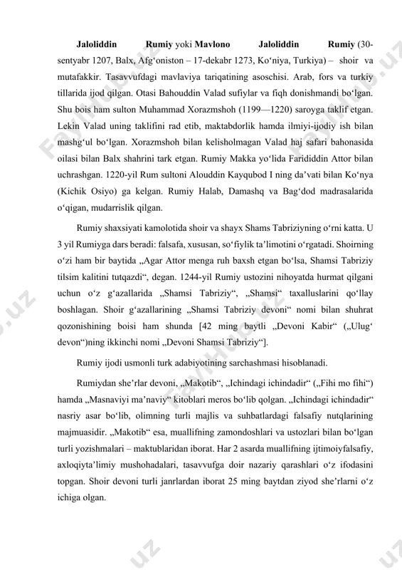 boʻlgan turli yozishmalari – maktublaridan iborat. har 2 asarda muallifning ijtimoiyfalsafiy, axloqiytaʼlimiy mushohadalari, tasavvufga doir nazariy qarashlari oʻz ifodasini topgan. shoir devoni turli janrlardan iborat 25 ming baytdan ziyod sheʼrlarni oʻz ichiga olgan. rumiy sheʼriyati, asosan, ilohiy ishq bilan bogʻlangan. u oʻzining barcha asarlarida yer-u koʻkning sohibi boʻlmish alloh va uning zamindagi xalifasi hazrati insonni ulugʻlaydi. r.ning mashhur asari „masnaviyi maʼnaviy“dir. asarda qurʼoni karim va hadisi sharif maʼnolarini oʻziga singdirgan, inson hayoti bilan bogʻliq barcha masalalar badiiy yoʻsinda bayon etilgan. 6 jild (daftar)dan iborat asarning dastlabki qismlarini adibning shogirdi hisomiddin chalabiy ustozi ogʻzidan yozib olib, tahlildan oʻtkazgan. chalabiy vafotidan soʻng muallif asarning davomini 10 yilda yozib tugatadi. qurʼoni karim oyatlarining 70 foizi mohiyatini oʻzida mujassamlashtirgan, 270 dan ziyod hikoyalarni, yuzlab pand-u hikmatlarni oʻz ichiga olgan bu kitob oʻz vaqtida va keyinchalik ham yozuvchi nomining dunyoga keng tarqalishiga sabab boʻlgan. chunki rumiy masnaviyda oʻzigacha boʻlgan sharq-u gʻarb donishmandlarining falsafiy qarashlarini, islomiy …
