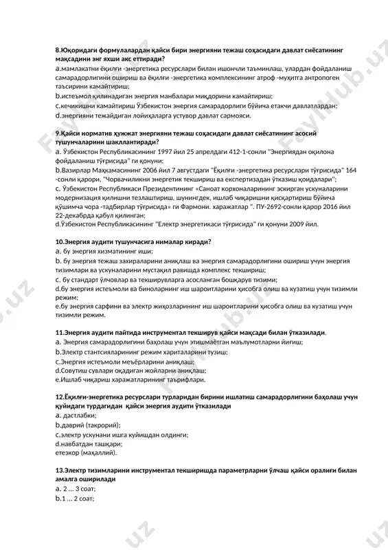 ифатдаги энергия манбасини танлашни назарда тутади (керак бўлгандан юқори емас)? a. оқилона; b.қулайлик; с.тежамкорлик; d.самарадорлик. 8.юқоридаги формулалардан қайси бири энергияни тежаш соҳасидаги давлат сиёсатининг мақсадини энг яхши акс еттиради? a.мамлакатни ёқилғи -энергетика ресурслари билан ишончли таъминлаш, улардан фойдаланиш самарадорлигини ошириш ва ёқилғи -энергетика комплексининг атроф -муҳитга антропоген таъсирини камайтириш; b.истеъмол қилинадиган энергия манбалари миқдорини камайтириш; с.кечикишни камайтириш ўзбекистон энергия самарадорлиги бўйича етакчи давлатлардан; d.энергияни тежайдиган лойиҳаларга устувор давлат сармояси. 9.қайси норматив ҳужжат энергияни тежаш соҳасидаги давлат сиёсатининг асосий тушунчаларини шакллантиради? a. ўзбекистон республикасининг 1997 йил 25 апрелдаги 412-1-сонли "энергиядан оқилона фойдаланиш тўғрисида" ги қонуни; b.вазирлар маҳкамасининг 2006 йил 7 августдаги "ёқилғи -энергетика ресурслари тўғрисида" 164 -сонли қарори, "чорвачиликни энергетик текшириш ва експертизадан ўтказиш қоидалари"; с. ўзбекистон республикаси президентининг «саноат корхоналарининг эскирган ускуналарини модернизация қилишни тезлаштириш, шунингдек, ишлаб чиқаришни қисқартириш бўйича қўшимча чора -тадбирлар тўғрисида» ги фармони. харажатлар ". пу-2692-сонли қарор 2016 йил 22-декабрда қабул қилинган; d.ўзбекистон республикасининг "електр энергетикаси тўғрисида" …