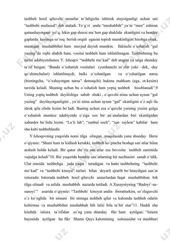 hi yorning yuzini gulga o`xshatish mumtoz adabiyotda o`ziga xos bir an`analardan biri ekanligidan xabardor bo`lishi lozim. “la`li lab”, “sunbul soch”, “xat- rayhon” kabilar ham shu kabi tashbehlardir. y.ishoqovning yuqorida nomi tilga olingan maqolasida yana shunday fikrni o`qiymiz: “shuni ham ta`kidlash kerakki, tashbeh ko`pincha boshqa san`atlar bilan aralash holda keladi. bir qator she`riy san`atlar esa bevosita tashbeh zaminida vujudga keladi”10. biz yuqorida bunday san`atlarning bir nechtasini sanab o`tdik. ular orasida tashbehga juda yaqin turadigan va hatto tashbehning “tashbehi mo`kad” va “tashbehi kinoya” turlari bilan deyarli ajratib bo`lmaydigan san`at istioradir. istiorada tashbeh hosil qiluvchi unsurlardan faqat mushabbihun bih tilga olinadi va aslida mushabbih nazarda tutiladi. a.xusayniyning “badoyi`-us-sanoyi`” asarida o`qiymiz: “tashbehi kinoyat andin iboratturkim, so`zlaguvchi o`z ko`nglida bir nimani bir nimaga tashbeh qilur va kalomda tashbeh odatin keltirmas va mushabbihni mushabbah bih lafzi bila ta`bir etar”11. huddi shu kitobda istiora ta`rifidan so`ng yana shunday fikr ham aytilgan: “istiora bayonida aytilgan bu fikr shams …