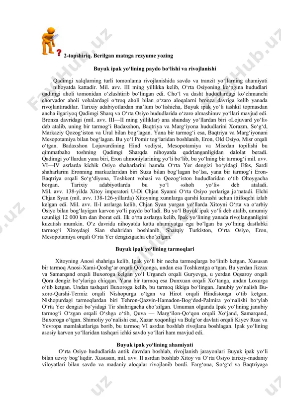 d oldim va ularning gaplarini bildim. keyin esa akam ahmad va onam bilan birga makkaga bordim. haj qilib bо‘lganimizdan keyin akam ahmad onamni olib, ortga qaytdi. men hadis о‘rganish uchun qoldim”, deb aytdi”. imom buxoriy rahmatullohi alayh о‘z hayotlari davomida kо‘p marotaba va tom ma’noda sermahsul safarlarda bо‘ldilar. u kishi zamonalarida qariyb barcha islomiy mamalakatlarga, ba’zi birlariga esa bir necha marotabadan safar qildilar. “men suriya, misr va arabiston yarim orollarini ikki marta ziyorat qildim, deb yozadilar imom buxoriy. bir necha marta basrada bо‘ldim, olti yil hijozda (hozirgi saudiya arabistonida) yashadim, kufa va bag‘dod shaharlarida necha marta bо‘lganimni eslay olmayman”. alloh taolo imom buxoriyga о‘tkir zakovat, kuchli hofiza va har bir ishni puxta bajarish qobiliyatini bergan edi. ushbu ilohiy ne’matlarning alomatlari u kishining gо‘daklik chog‘laridanoq kо‘zga tashlana boshlagan edi. о‘n bir yoshli bola bо‘laturib, ustozlari doxiliyning xatosini tuzatganlari ham bunga dalil. "oltin silsila” kitobidan. 2-topshiriq. berilgan matnga rezyume yozing buyuk ipak …