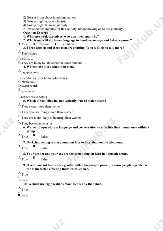 three or four students. ask the students to make three or four statements about what is suggested to them by their word. here is an example (you could have this on a pre-prepared powerpoint slide): gossip 1) gossip is about things or people in a limited sphere (such as local gossip, school gossip, celebrity gossip) 2) gossip is not about important matters 3) gossip might not even be true 4) gossip might be mean or nasty allow about ten minutes for this activity, before moving on to the summary. question excerpt 1. what are weak expletives, who uses them and why? 2. who is more likely to use language to bond, encourage and balance power? a. men b. women c. children 3. three women and three men are chatting. who is likely to talk more? a. the women b. the men c. they are likely to talk about the same …