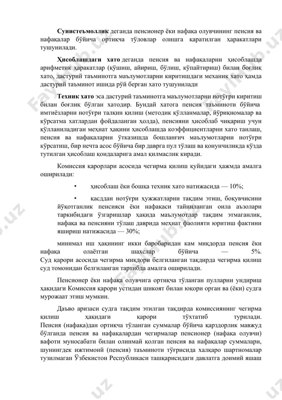 ақаси тайинланган оила аъзолари таркибидаги ўзгаришлар ҳақида маълумотлар тақдим этмаганлиги) натижасида ёхуд ҳисоблашдаги ёки бошқа техник хато оқибатида пенсия ёки нафақа миқдоридан ортиқча пуллар тўланган тақдирда пенсия ва нафақани ундириш пенсия жамғармасининг пенсияни тайинлаш бўйича комиссияси (кейинги ўринларда - комиссия) қарори асосида амалга оширилади. суиистеъмоллик деганда пенсионер ёки нафақа олувчининг пенсия ва нафақалар бўйича ортиқча тўловлар олишга қаратилган ҳаракатлари тушунилади. ҳисоблашдаги хато деганда пенсия ва нафақаларни ҳисоблашда арифметик ҳаракатлар (қўшиш, айириш, бўлиш, кўпайтириш) билан боғлиқ хато, дастурий таъминотга маълумотларни киритишдаги механик хато ҳамда дастурий таъминот ишида рўй берган хато тушунилади техник хато эса дастурий таъминотга маълумотларни нотўғри киритиш билан боғлиқ бўлган хатодир. бундай хатога пенсия таъминоти бўйича имтиёзларни нотўғри талқин қилиш (методик қўлланмалар, йўриқномалар ва кўрсатма хатлардан фойдаланган ҳолда), пенсияни ҳисоблаб чиқариш учун қўлланиладиган меҳнат ҳақини ҳисоблашда коэффициентларни хато танлаш, пенсия ва нафақаларни ўтказишда бошланғич маълумотларни нотўғри кўрсатиш, бир нечта асос бўйича бир даврга пул тўлаш ва қонунчиликда кўзда тутилган …